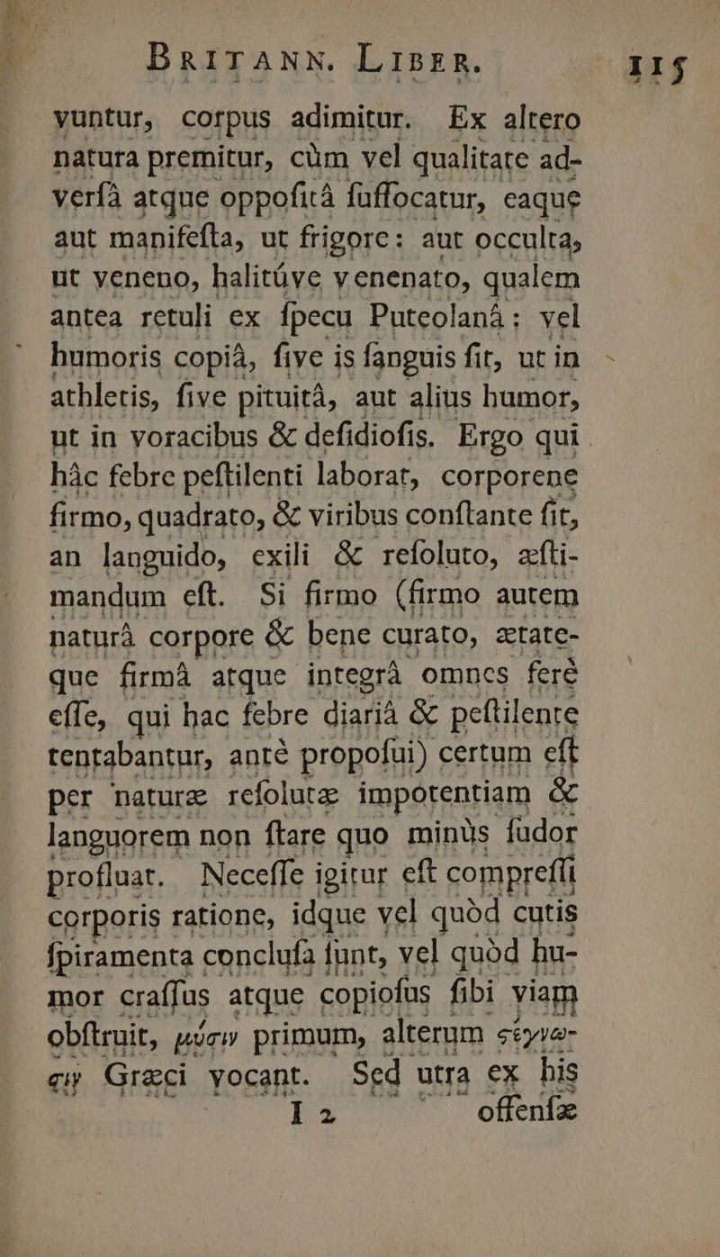 natura premitur, cüm vel qualitate ad- verfà atque oppofità füffocatur, caque aut manifefta, ut frigore: aut occulta; ut veneno, halitüve y enenato, qualem antea retuli ex. fpecu Puteolaná: vel humoris copià, five is fanguis fit, ut in athletis, five pituità, aut alius humor, hàc febre peftilenti laborat, corporene firmo, quadrato, & viribus conflante fit, an languido, exili & refoluto, acfti- mandum eft. Si firmo (firmo autem naturá corpore & bene curato, ztate- que firmá atque integrà omncs feré effe, qui hac febre diarià & pettilente tentabantur, anté propofui) certum eft per naturz refolutze impotentiam & languorem non ftare quo minus fudor profluar. Neceffe igirur eft compreffi corporis ratione, idque vel quód cutis fpiramenta : conclufa unt, vel quàd hu- mor eraffus atque copiofus fibi viam obftruit, pm primur, alterum. geyva- qu Graci yocant. Sed utra ex Lis : id offeníae