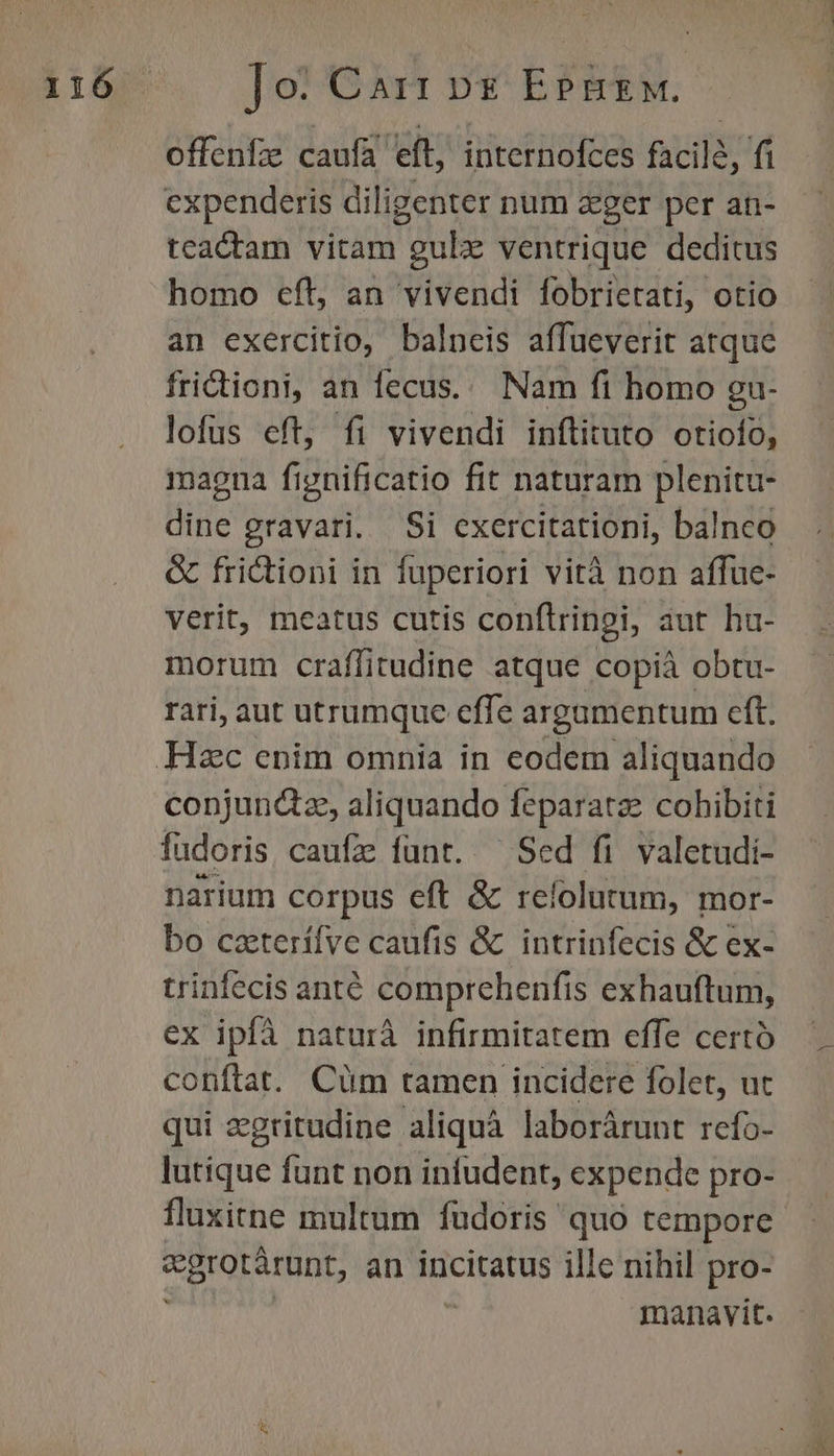 offenfz caufa eft, internofces facile, fi cxpenderis diligenter num &amp;ger per ati- tcactam vitam gue ventrique deditus homo cft, an vivendi fobrietati, otio an exercitio, balneis affueverit atque fridioni, an fecus... Nam fi homo gu- lofus eft, fi vivendi inftituto otiofo, maona fignificatio fit naturam plenitu- dine gravari. Si exercitationi, balnco &amp; frictioni in fuperiori vità non affue- verit, meatus cutis conftringi, aut hu- morum craffitudine atque copià obtu- rari, aut utrumque effe argumentum eft. conjunctz, aliquando feparatze cohibiti fudoris caufz funt. ^ Sed fi valetudi- narium corpus eft &amp; refolutum, mor- bo caterílve caufis &amp; intrinfecis &amp; ex- trinfecis anté comprehenfis exhauftum, ex ipfà naturà infirmitatem effe certó conftat. Cüm tamen incidere folet, ut qui egritudine aliquà laborárunt refo- lutique funt non infudent, expende pro- fluxitne multum fudoris quo tempore egrotárunt, an incitatus ille nihil pro- manavit. nes