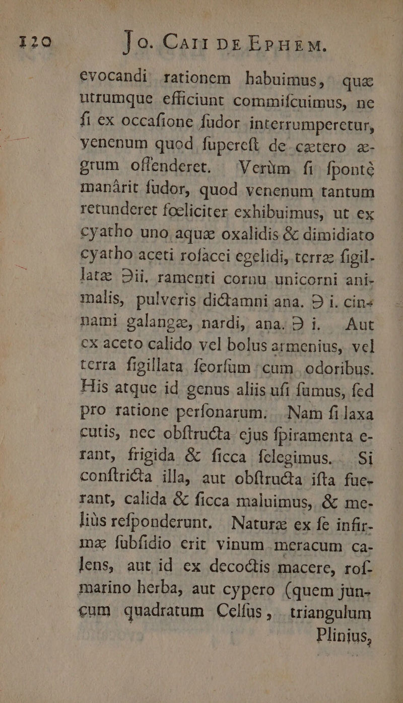 evocandi rationem babuimus, qux utrumque efficiunt commifcuimus, ne fi ex occafione fudor interrumperctur, yenenum quod fupereft de. caetero z- grum offenderet. — Verim fi. fpontó manárit fudor, quod venenum tantum retunderet foeliciter exhibuimus, ut ex cyatho uno aqua oxalidis &amp; dimidiato cyatho aceti rofacci egelidi, terra figil- latz 2ii. ramenti cornu unicorni ani- malis, pulveris di&amp;tamni ana. D i. cin» nami galangz, nardi, ana. D i. — Aut cx aceto calido vel bolus armenius, vcl terra figillata. feorfüm ; cum | odoribus. His atque id genus aliis ufi fumus, fed pro ratione perfonarum. .. Nam fi laxa cuts, nec obflructa. ejus Ípiramenta e- rant, frigida &amp; ficca fclegimus. — Si conftricta illa, aut obílructa ifta fuc- rant, calida &amp; ficca maluimus, &amp; mce- liüs refponderunt. | Naturae ex fe infir- mz fubfidio erit vinum -meracum ca- lens, aut id ex decoctis macere, rof: cum quadratum Celfus, triangulum Plinius,