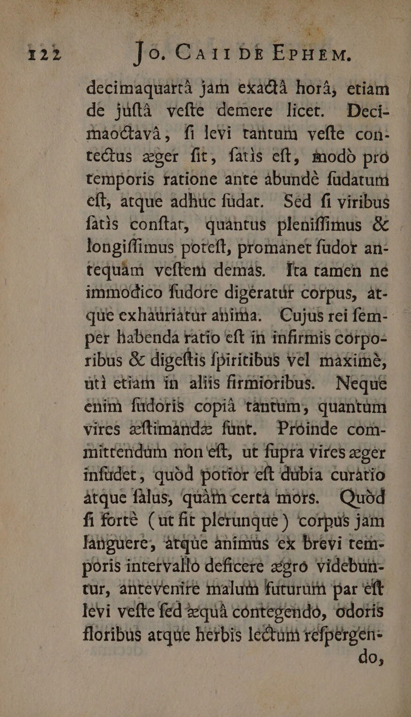 decimaquartà jam exadctà horá, etiam de jüflà vefte demere licet. Deci- mnaoctavà, fi levi tantuin vefle con- te&amp;tus zger fit, fatis eft, inodó pro temporis ratione ante ábundé füdaturi eft, atque adhüc füdat. Sed fi viribus fatis conftar, quantus pleniffimus &amp; longiffimus potcft, promanet fudor ar- tequàm veftem demas. [ta ramen ne immodico fudorc dipératür corpus, àt- que exhaüriatur abiràa. Cujus rei fem-- per habenda ratio eft in infirmis córpo- ribus &amp; digeftis fpiritibus vel maxiine, üt etiam in aliis firmioribus. Neque enim füdoris copià tantum; quantüm vires zílimandz fünt. Proinde com- mittendüm non eft, ut fupra vires eger infüdet, quód potior eft dübia curàtio àtque fàlus, quàfn certá mors. Quod fi fort (utfit plerunque ) corpus jam languere, atque anims ex brevi tem- poris intervallo deficere apro videbui- tur, antevenite malum füturuim par eft levi vefte fed 2equà cóntegendo, odoris floribus atque herbis lectum refpergen- do,