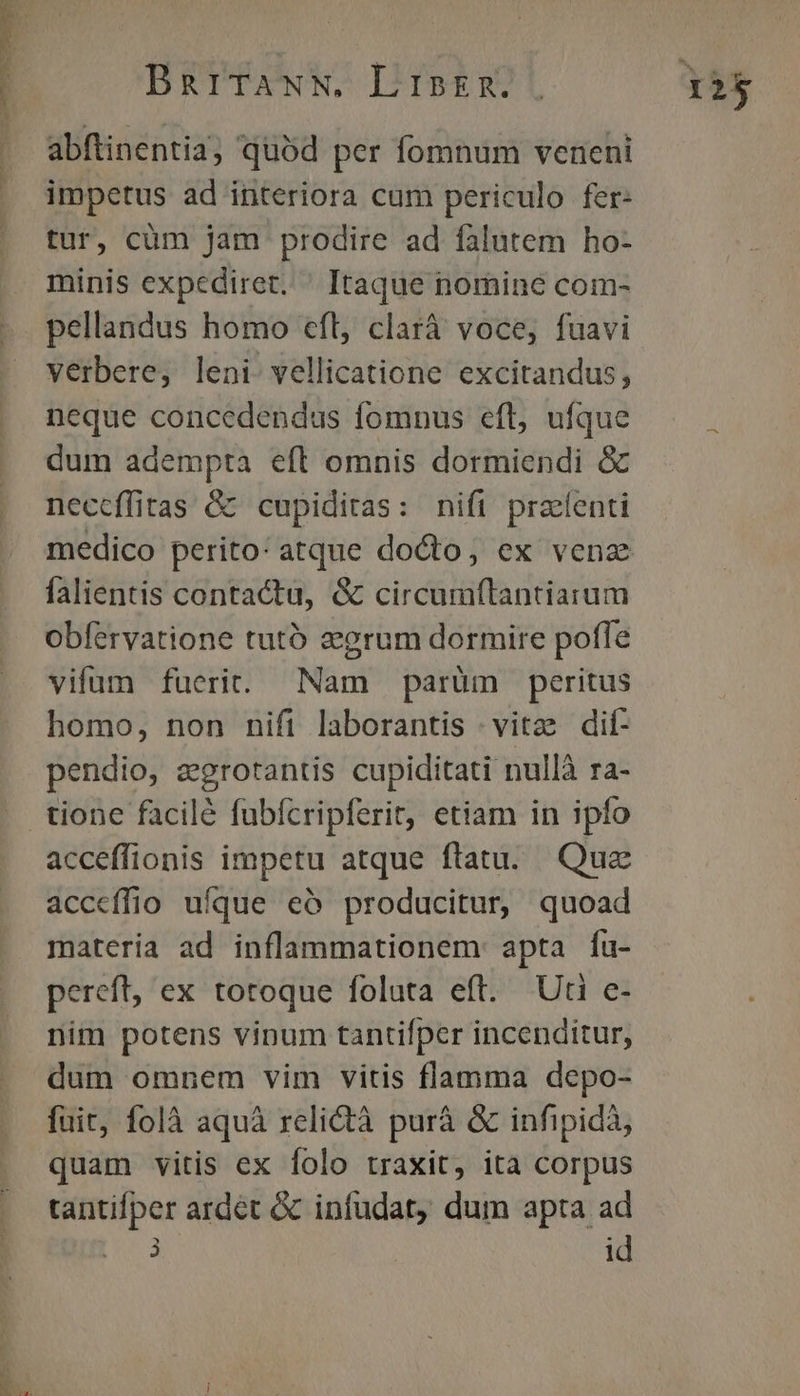 n BarTANN, LisER. abftinentia, quód per fomnum veneni impetus ad interiora cum periculo fer- tur, cüm jam prodire ad falutem ho- minis expediret. ^ Itaque nomine com- pellandus homo efl, clarà voce, fuavi verbere, leni. vellicatione excitandus, neque concedendus fomnus efl, ufque dum adempta eft omnis dormiendi &amp; neccffitas &amp;&amp; cupiditas: nift praenti falientis contactu, &amp; circumflantiarum obfervatione tutó zgrum dormire poffe vifum fuerit. Nam parüm peritus homo, non nifi laborantis | vitz dif- pendio, zgrotantis cupiditati nullà ra- tione facilé fubícripferit, etiam in ipfo acceffionis impetu atque ftatu. Quz acceíffio ufque eó producitur, quoad materia ad inflammationem: apta íu- pereft, ex totoque foluta eft. Uti c- nim potens vinum tantifper incenditur, dum omnem vim vitis flamma depo- fuit, folà aquà relictà purà &amp; infipidà, quam vitis ex folo traxit, ita corpus tantifper ardet &amp; infudat, dum apta ad