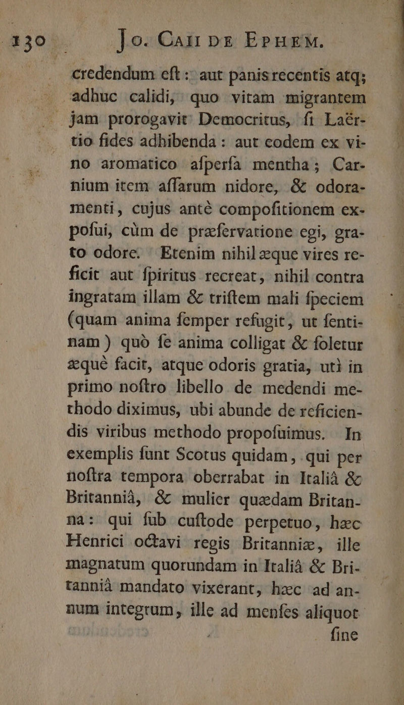 ]o. Caii pg EPHEM. credendum eft :: aut panis recentis atq; tio fides adhibenda : aut codem ex vi- no aromatico afperfa mentha; Car- nium item affarum nidore, &amp; odora- menti, cujus anté compofitionem ex- pofui, cüm de przfervatione cgi, gra- to odore. Etenim nihil zque vires re- ficit aut fpiritus recreat, nihil contra ingratam illam &amp; triftem mali fpeciem (quam anima femper refagit, ut fenti- nam) quó fe anima colligat &amp; foletur zqué facit, atque odoris gratia, uti in primo noftro libello. de medendi me- thodo diximus, ubi abunde de reficien- dis viribus methodo propofüimus. In exemplis funt Scotus quidam , qui per noftra tempora oberrabat in Itali &amp; Britannià, &amp; mulier quzdam Britan- na: qui fub cuftode perpetuo, hec Henrici octavi regis Britannie, ille magnatum quorundam in Italià &amp; Bri- tannià mandato vixerant, hzc ad an- . fine We Cp t 15: n e
