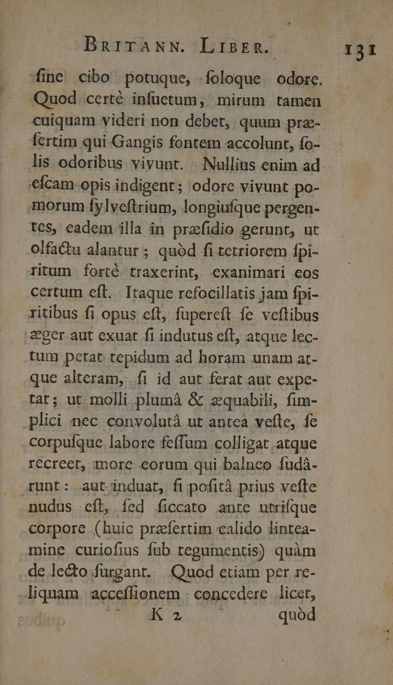 BnurraNw. Lisrn. fine cibo potuque, foloque odore. Quod certé infüetum, mirum tamen cuiquam videri non debet, quum prz- fertim qui Gangis fontem accolunt, fo- e€fcam opis indigent; odore vivunt po- morum fylveftrium, longiufque pergen- tes, eadem illa in prafidio gerunt, ut olfactu alantur; quód fi tetriorem Ípi- ritum forté traxerint, exanimari eos certum eft. Itaque refocillatis jam fpi- ritibus fi opus cft, fupereft fe veftibus &ger aut exuat fi indutus efl, atque lec- tum petat tepidum ad horam unam at- que alteram, íi id aut ferat aut expe- tar; ut molli plumà & zquabili, fim- plici nec convolutà ut antea vefte, fe corpulque labore fe(fum colligat atque recreer, more eorum qui balneo fudá- Erunt: aut induat, fi pofità prius vefte nudus cít, íed íiccato ante utrique corpore (huic prafertim calido lintea- mine curiofius íub tegumentis) quàm de le&o.furgant. | Quod etiam per re- liquam |; acceflionem : concedere. licet, | E X Uu. quód