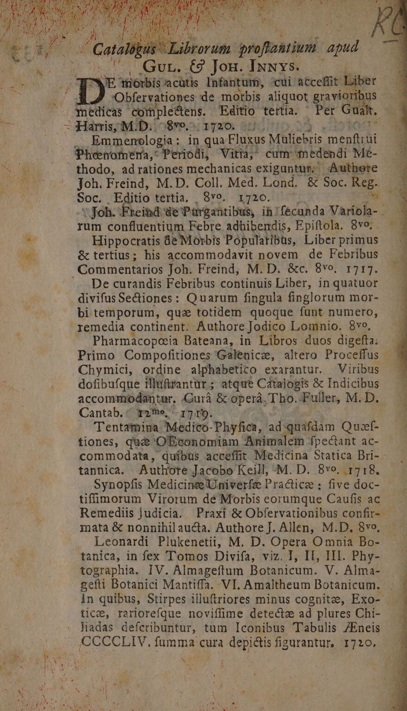 Cop Libro spbaldi po NEM * coU. Gur. €9 Jon. Iuuvs. d M ndi x doris a cütis Infanturm, cui acceffit Liber y. Obfervationes de motbis aliquot gravioribus - Mnedicas cormple&amp;tens. Editio tertia.  Per Guált, 4 ug 1 Mf: ibi i$9o.; 1720. 3HfG -— - . .,.Emmemoelogia: in qua Fluxus Müfiebris d Pheenotpema,: Periodi, Vitia, cum medendi Me- 7. fhodo, adrationes mechanicas exiguntur; Autbere ^ 075 foh. Freind, M.D. Coll. Med. Lond. &amp; Soc. Reg. h pet Editio tertia, , Qvo, 1720. s Joh. :Freind de Pargahtibus, ih: fécunda Variola- . rum confluentium Febre adhibendis, Epiftola. 8vo; Hippocratis de Morbis Popularibüs, Liber primus e &amp; tertius; his accommodavit novem de Febribus ij Commentarios Joh. Freind, M.D. &amp;c. 8vo. 1717. De curandis Febribus continuis Liber, inquatuor — - divifus Se&amp;iones: Quarum fingula finglorum mor- bi temporum, quz totidem quoque funt numero, remedia continent. Authore Jodico Lomnio. 8vo, Pharmacopoeia Bateana, in Libros duos digefta: Primo Compofitiones Galenicz, altero Proceffus - Chymici, ordine alphabetico exarantur. Viribus dofibufque illiftrantür; atque Catalogis &amp; Indicibus accommodantur. Curà &amp; obcrá, Tbho.-Fuller, M. D. Cantab. ^ r2he, 17 r9. Tentamina Medico-Phyfica, ad quafdam Quoef- tiones, que 'OÉconomiam Animalem fpectant ac- commodata, quíbus acceffit Medicina Statica Bri- tannica. Auth'ote Jacobo Keill, M. D. 8vo. 1718. Synopfis Medicine 'Univerfs Practice ; five doc- tifüumorum Virorum de Morbis eorumque Caufis ac Remediis judicia. Praxi &amp; Obfervationibus confir- mata &amp; nonnihil aucta, Authore J. Allen, M.D, 8vo, Leonardi Plukenetii, M. D. Opera Omnia Bo- tanica, in fex Tomos Divifa, viz. I, II, III. Phy- tographia. IV. Almageftum Botanicum. V. Alma- gefti Botanici Mantiffa. VI. Amaltheum Botanicum. . in quibus, Stirpes illuftriores minus cognitze, Exo- tice, rariorefque noviffüme detecta ad plures Chi- ^. Madas defcribuntur, tum Iconibus Tabulis /Eneis .. CCCCLIV, fumma cura depi&amp;tis figurantur, 1720. 3 od t : x ; TOI ES WA : pra 1 SM E AUTE . 5 ran