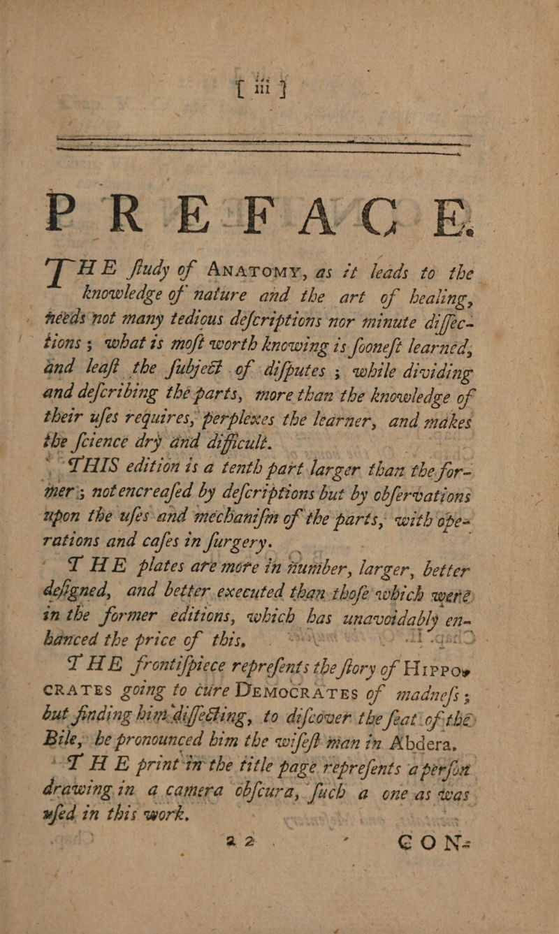 PREDRAOR HE fiudy of Anatomy, as #t leads to the : knowledge of nature and the art of bealing, _ needs not many tedious defcriptions nor minute diffec- tions ; what is moft worth knowing is fooneft learned, Gnd leaft the fubjett of difputes ; while dividing and defcribing théparts, more than the knowledge of their ufes requires, perplexes the learner, and makes the feience dry and dificult. eae o | THIS edition is a tenth part larger than the for- ‘mer; not encreafed by defcriptions but by obfervations ‘upon the ufes-and mechanifin of the parts, with opes rations and cafes in furgery. ' I HE plates are more in number, larger, better defigned, and better executed than thofe' which were in the former editions, which bas unavotdably enn hanced the price of this, © Ses 8 \y AT gad I HE frontifpiece reprefents the flory of Hippoe CRATES going to cuire DeMocRATES of madnefs ; but finding hindiffedting, to difcover the feat of the Bile, be pronounced bim the wife/t nian in Abdera. | “THE print ‘in the title page represents a perfin drawing in a camera obfcura, uch a one as was. ufed in this work, CO eka etts | Laat ado a2. a re O Ne