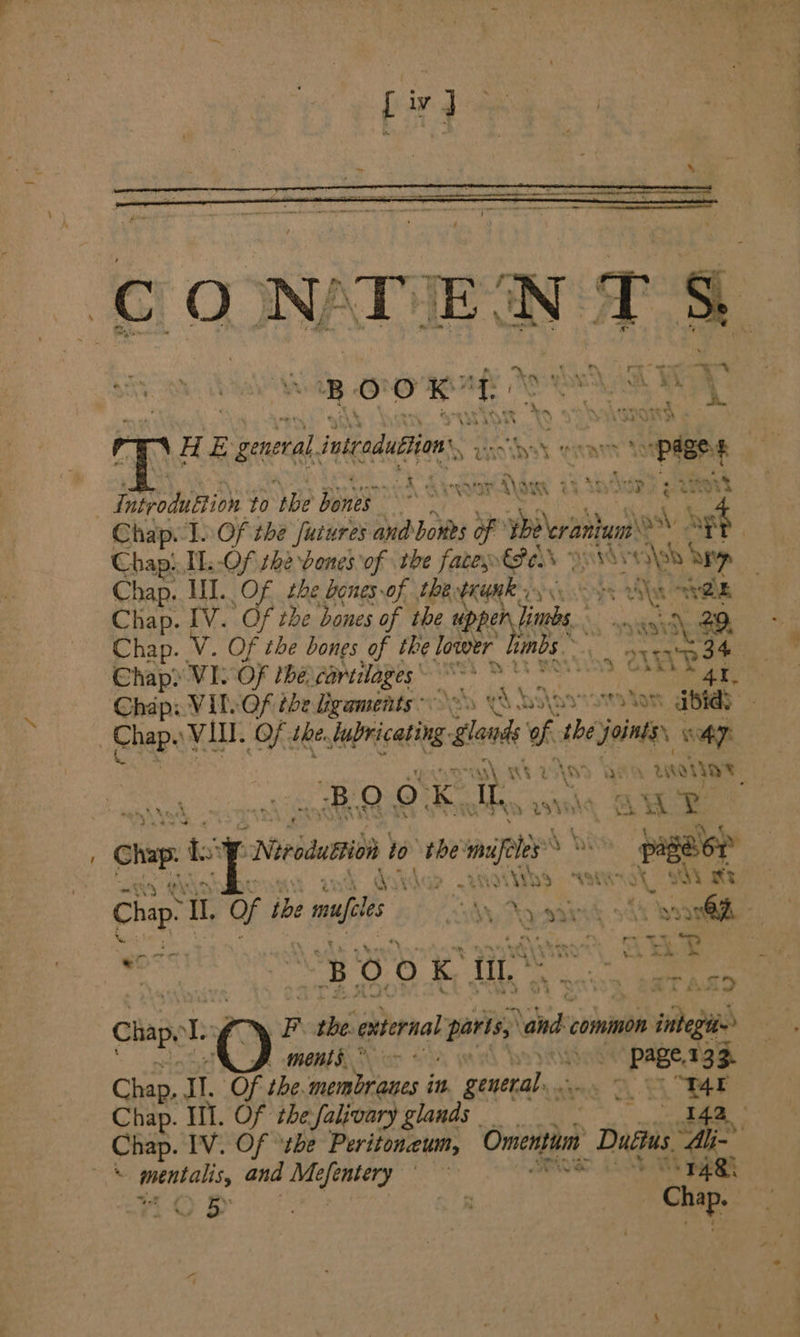 O 2 # . . | Sak r a te ne s “* m3 ag é. . : n os! he i iy . a 7 - y x : 2 Aa Wee . * } nA. Be a a+ . By 0 0 ae VW aA 7 ’ ; . KY ‘ 3 F | x A. an ‘ srmanee H i a inicaduBon vine yet s. civayn't fii | «' ~ . . z m4 apm ene wm Ree den \* as ey AMS \ AN 7 a> a ry eet | Inspodubtion to ‘be Da a Chap. 1. Of the futures and bones of Peraen iagh | Chapt. .-Of she Denes of the facess€Pads ys 0.\sb Say Chap. II. Of. the bones of the. een Tyee ak AR Chap. IV. Of the bones of the dopenints ‘ nae Chap. Vv. Of the bones of the lower hinds ~ i. rps Chap) VI. Of the carilages he HEN * ALO Si Chap: VIL Of the Leaments o> i ‘bas syvowTa ot BRED ; Chap VI. Of, the. lancet aloud of tbe JONES wT: AS AE BAND ASA Aoi “BOO. Ke Th, anid , Gs AME cing Ly “Nirodustion io the: te sey Shi pageor Re NGF vik Ay QO X aM ey Chap. Tl. Of he afl Tu Again’ fh ‘sn Oh - Vp os ro, “ \ - Cad Hip ¢ —_ - , i PA ty tak ee 7 oe BOOK tir ae at ae Chap, E O F the external paris, ‘and common om egies » ments.” ) _ Page, 133. Chap, Il. Of the. nafaic se in poet ae mt Chap. Il. Of the falivary glands | 54a, a Chap. IV. Of ‘the Peritoneum, Omenti Duétis “Ali- vk, mental and ori hi SOR on ae 23-0 | © By | : Chap. |