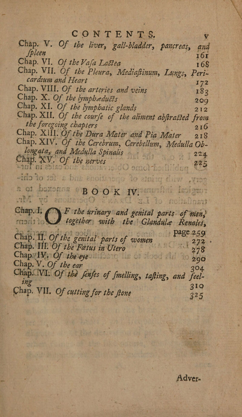 CONTENTS. Vv Chap. V. Of the liver, gall-bladder, pancreas, and Spleen | 161 Chap. VI. Of theVa/a Laftea 168 Chap. VII. Of the Pleura, Mediaftinum, Lungs, Peri- _ cardium and Heart FH : Were e7- Chap. VIII. Of the arteries and veins | 183° Chap. X. Of the lymphaduéts ne 20g Chap. XI. Of the lymphatic glands 212 Chap. XII. Of che courfe of the aliment abjiratted froim p> dhe foregoing chapters. wwe 216 — Chap. XU. Of the Dura Mater and Pia Mater 218 Chap. XIV. Of the Cerebrum, Cerebellum, Medulla Ob- _tongata, and Medulla Spinalis ~ + 224. Chap. v. Of ihe nerves ~~ 225 S40 OL 25a Or 2AGiigy i “4 » Re -itla to 54 ~ + Ny See we) 4 pak a . =, OL DORMS 2B CPEIAK vi : oo hit we “v ve ff } 51 + q be t f Mein Chap.d. © F the urinary and genital parts of tens 1A together, with the! Glandule Renales, + Past 25g — | AD “4 Mio * SK, Reg RS APO EY ae | Chap. TJ. Of the genital parts of women — . 2 rte Chap. Tk Of the'Fetus in Utero °° 278 Chapyi¥g1 Of niveiaoierg Ue 69 food di Go 290 Chap. V. Of the ear _ 304. ChapCvi: Of the fenfes of Smelling, tafting, and feel- ane | 310 Chap. VII. Of cutting for the ftone 325 Adver.