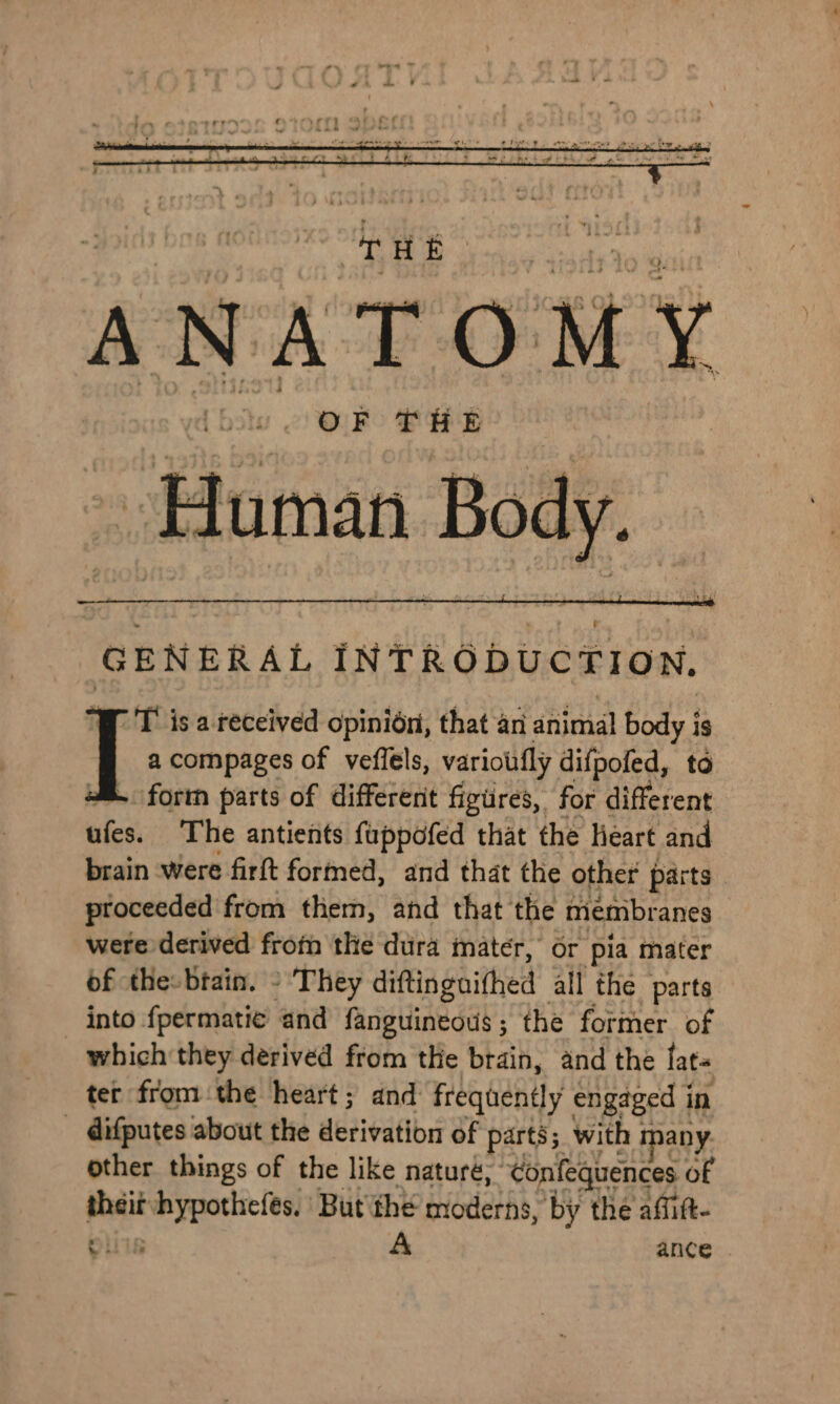 OF THE Human Body. GENERAL INTRODUCTION. PT isa received opinion, that an animal body is _ I a compages of veffels, varioutfly difpofed, to fortn parts of different figures, for different ufes. The antients fuppofed that the heart and brain were firft formed, and that the other parts proceeded from them, and that the membranes were derived from the dura mater, or pia mater of thes brain. - They diftinguithed all the parts into fpermatie and fanguineous; the former of which they derived from the brain, and the lat= ter from the heart; and frequently engaged i in difputes about the derivation of parts; with 1 any. other things of the like naturé; ‘Confequences of pbait wes But the moderns, by the affitt- oli A ance