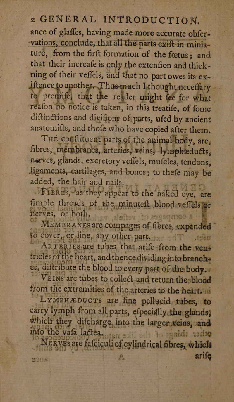 ance of glaffes, having made more accurate obfer- vations, conclude, that all thé pe parts-extft-in minia- ture, from the firft formation of the feetus; and that their increafe is only the extenfion and thick- O “tne ch Lthou tmeceflary « Meche ok be ree might Y for what fon ‘nod Notice is de in this treatife, of fome diftinetions and divifions of parts, ufed by ancient anatomufts, and thofe who have copied after them. THE Coattituent parts.of, the animallbody, are, fibres, 1 mbrancs,. lertettios; veins, lymp ducts, nerves, glands, excretory veflels, mufcles, tendons, digaments,-cartilages, and bones; to thefe may be added, the hair and nails, TH ft BIRO aly ‘they’ appear to tne fide psy site fimple 1 threads. of fhe cada set blood, wefféls Ty Herves, or ‘both oa to agvennTrod a: | MemBrangsa are cOnpagres of Gorae expan to cover, OF xr line, any, other patteiy:.. od Toohey i, aoe IES.-are tubes that .atife from: the vens triclesof eee and thence dividing intobranchs es, diftribute: the blood to every part of: thebody.v — ' VEINS are tubes to collect, and return thesbload | from the ¢: extremities of. the arteries to the hearts ii *LYMPHADUCTS are. fine pellucid, tubes, to carry lymph from all “parts, <(poaidlls dhatatndes int othe: vafa Tagtea.. hie itt? ote, Tee gad qoilig 0 etl < : Beis TERVES a are falciculiof eylindcical fibres, which os ) hast Lae ze arifg