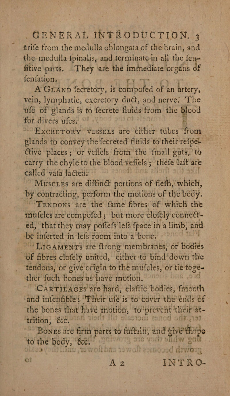 arife from the medulla oblongata of the brain, and the medulla {pinalis, and terminate in all the fen- fitive parts. They are the immediate en if fenfation. - «, A &amp; ie A Granp fecretory, is compofed A’ an artery, vein, lymphatic, excretory duct, and nerve. The ufe of glands is to fecrete fluids from the blood eo Biv ers urfes:: OF <' eT ExcReToRy ‘VrséErs afe ‘tither tubes from tive places ; ‘of vefiels ‘from the fall guts, to carry the chyle to the blood vellels ‘thefe lait a are called vafa lactea! Muscures are diftinét portions of fait whieh, Py contracting, perform the motions of the bedy. ~~ “'Trnpons are the fame fibres: of which the mufcles are compofed ; but more clofély connect- ed, that they may poffels lefs {pace in a limb, aid ‘be inferted in lefs room thto a bone, 3 “LIGAMENTS : are {trong metmbranes, or ‘odiés : “of fibres clofely united, either to bind’ down the “tendons, or give origin to the mufcles, or tié sin ther fuch BoHed! ‘as have motion. CARTILAGES are Hard, elaftic’ bodies, fhisath and infenfible: ‘Their ute i is to cover the’ énds' $f the bones that ha ve Hye to poten. their a trition, &amp;e, : me tt! PIT LLY: | Benis are firth parts to se and giekise to the 4 Be. : . by my be ~ ! bh « fi ; * &amp; ; - ww 3 aivw@a ae 0! Az INTRO-
