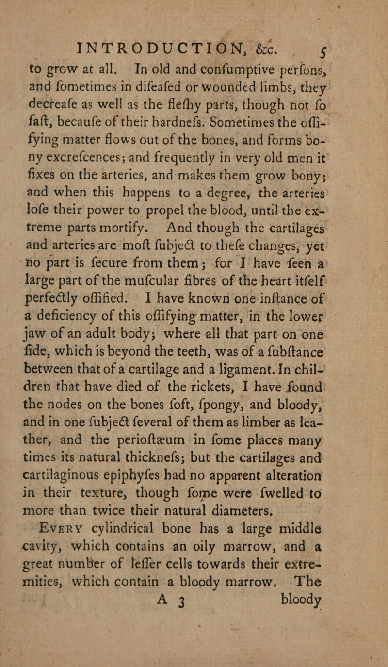 to grow at all. In old and confumptive perfuns, and fometimes in difeafed or wounded limbs, they decteafe as well as the flefhy parts, though not fo faft, becaufe of their hardnefs. Sometimes the offi- fying matter flows out of the bones, and forms bo- ny excrefcences; and frequently in very old men it fixes on the arteries, and makes them grow bony; and when this happens to a degree, the arteries lofe their power to propel the blood, until the ex- treme parts mortify. And though the cartilages and arteries are moft fubject to thefe changes, yet ‘no part is fecure from them; for I have feen a’ large part of the mufcular fibres of the heart itfelf perfectly offified. I have known one inftance of a deficiency of this offifying matter, in the lower. jaw of an adult body; where all that part on one fide, which is beyond the teeth, was of a fubftance between that of a cartilage and a ligament. In chil- dren that have died of the rickets, I have found the nodes on the bones foft, fpongy, and bloody, and in one fubject feveral of them as limber as lea- ther, and the periofteum in fome places many times its natural thicknefs; but the cartilages and cartilaginous epiphyfes had no apparent alteration in their texture, though fome were {welled to more than twice their natural diameters, Every cylindrical bone has a large middle cavity, which contains an oily marrow, and a great number of Jefler cells towards their extre- mities, which contain a bloody marrow. The A 3 bloody