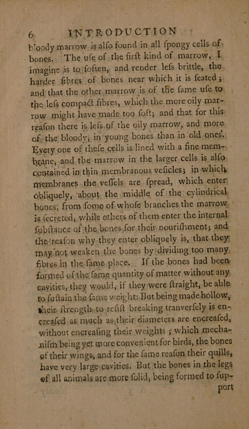 bloody marrow ig alfo found in all fpongy cells.of, row might have made. too foft; and that for this) reafon there is. lefs,of the oily marrow, and more Fats fibresin the.fame place. If the-bones had been formed of the fame quantity. of matter without any, cavities, they would, if they were ftraight, be able to futtain the fame weight: But being madehollow, shein frength:to reflt breaking tranverfely 1s en- creafed.as much as,their diameters are enereafed, without encrealing their weights ; which mecha- - nifeh’being yet mare convenient for birds, the bones of their wings, and for the fame reafon their quills, have very large-cavities. But the bones in the legs of al} animals are more (olid, being formed to fup-+ | oh | port ~