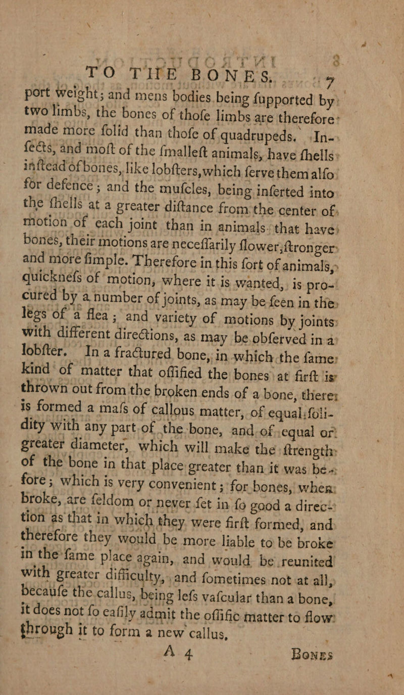 i ee wy ae a srTdqogsTv! 3 TOT ERG BOON Sec oe port weight; and mens bodies. being fupported by» two limbs, the bones of thofe limbs are therefore: made more folid than thofe of quadrupeds. In-: fects, and moft of the (mallet animals, have fhells» inftead of bones, like lobfters, which fervethemalfo. for defence ; and the mutcles, being inferted into the fhells at a greater diftance fromthe center of: motion of ‘each joint than in animals. that have) bones, their motions are neceflarily flower;tronger: and more fimple. Therefore in this fort of animals,» quicknefs of ‘motion, where it is wanted, is pro= cured by a number of joints, as may be feén in the, legs of a flea ; and variety of motions by joints: with different direGions, as may be.obferved in a: lobfter. Ina fractured bone, in which.the fame: kind of ‘matter that offified the bones at firtt ig thrown out from the broken ends of a bone, there: is formed a ma{s of callous matter, of equal. foli- dity with any part.of the-bone, and-of ,equal or greater diameter, which will make the \ftrength: of the bone in that place greater than it was be « _ fore; which is very Convenient 3 for bones, when: broke, are feldom or never fet in fo good a direc!» tion as that in which they were firft formed, and therefore they would be more. liable to be broke: In the fame place again, and would be reunited’ with greater difficulty, and fometimes not at all, becaufe the.callus, being lefs vafcular than a bone, it does not fo eafily admit the oflific matter to flow: through it to form a new callus, e