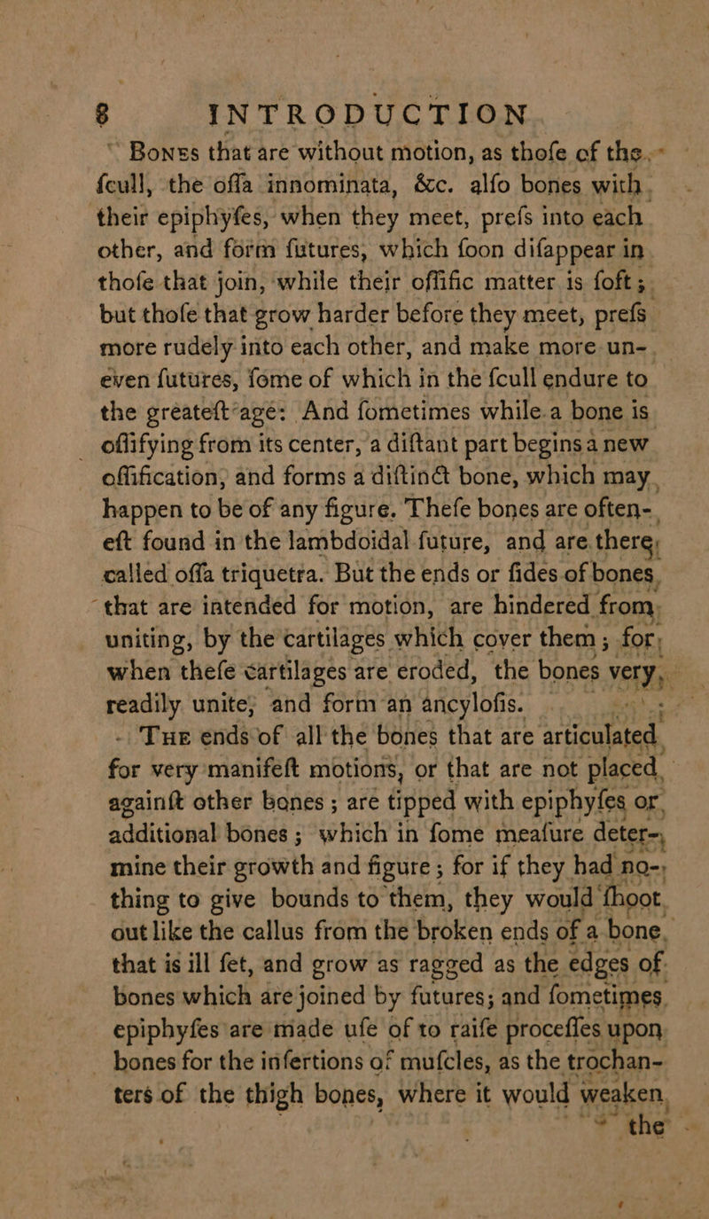 ° INTRODUCTION ~ Bones that are without motion, as thofe of the. {cull, the offa innominata, &amp;c. alfo bones with. their epiphytes, when they meet, prefs into each other, and form futures, which foon difappear i in thofe that join, while their offific matter is foft ;. but thofe that grow harder before they meet, prefs. more rudely into each other, and make more un-__ even futures, fome of which in the fcull endure to the gréateft’agé: And fometimes while.a bone is _ offifying from its center, a diftant part begins a new offification, and forms a diftinG bone, which may, happen to be of any figure. Thefe bones are often-. eft found in the lambdoidal future, and are. there, called offa triquetra. But the ends or fides of bones, ‘that are intended for motion, are hindered fror uniting, by the cartilages which cover them ; for, when thefe cartilages are eroded, the bones Jas ico unite; and form an afeylotis. | | Tue ends of all the bones that are articulated a very manifeft motions, or that are not placed, againft other bones ; are tipped with epiphyfes or additional bones ; which in fome meatfure deter- mine their growth and figure ; for if they_ had no-, thing to give bounds to them, they would fhoot out like the callus from the broken ends of a bone. that is ill fet, and grow as ragged as the edges of. bones which are pinged by futures; and fometimes, epiphyfes are made ufe of to raife procefles upon, _ bones for the infertions of mufcles, as the trochan- ters of the thigh bones, where it would weaken, a ‘the’