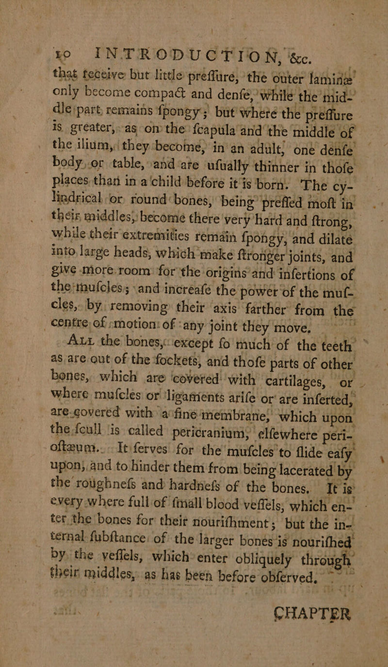 that feceive bur litde preflure, the outer laminze’ only become compaé&amp; and denfé, while the mid-’ dle (part, remains ‘fj pongy’; but where the preffure ‘4s greater, as on the {capula’and ‘the middle of the ilium,: they ‘become, in an adult) oné denfe body..or table, and are ufually thinner in thofe — places than in a'child before it is born. ‘The cy- lindrical ‘or, round bones, being prefled moft in theiz, middles}: become there very hard and ftrong, — while their extremities remain f pongy, and dilate - into, large heads, which make ftronger joints, and give more.room: ‘for the origins’and infertions of the mufcles; and increafé the power of the muf- cles, by. removing: their axis farther from the centre of »motion: of ‘any joint they move, | ee Aux the bones, except fo much of the teeth — as are out of the fockets, and thofe parts of other bones, which are covered: with | cartilages, or _ where mufeles or' ‘ligaments arife or‘ are inferted, are-covered with a finé'‘membrane;’ which upon the foull ‘is called peticranium, elfewhere peri- ofteum.. Itferves for the’ mufcles’to flide eafy upon). and to hinder them from bein g lacerated by the rotighnefs and hardnefs of the bones, It is every where full of fmall blood veffels, which en- ter the bones for theit nourifhment; but the in- ternal fubftance: of the larger bones ig archer by the yeflels, which: enter obliquely throug . their middles, as has been before obferved, sate wet : CHAPTER