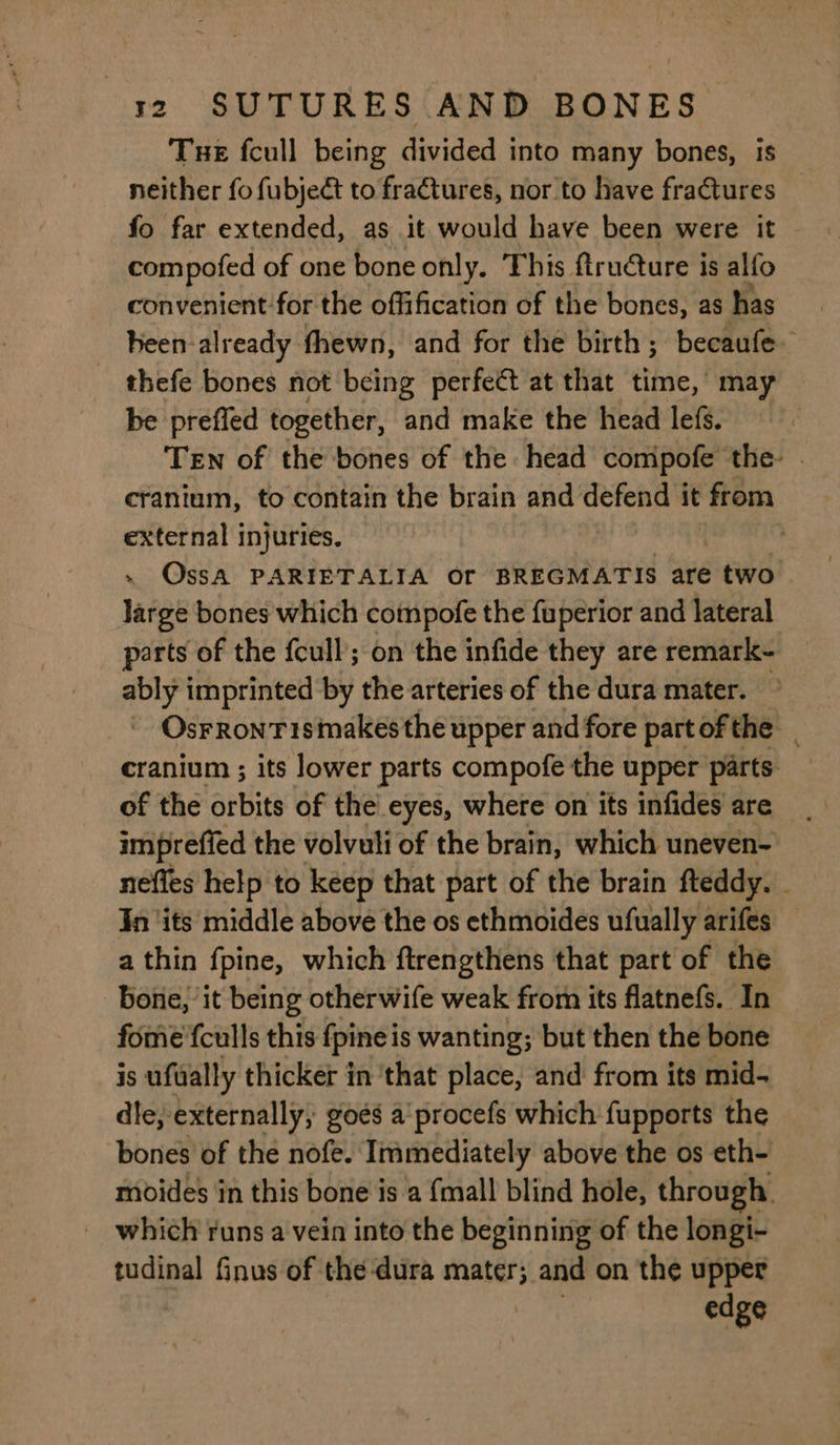 Tue fcull being divided into many bones, is neither fo fubject to fraGtures, nor to have fractures fo far extended, as it would have been were it compofed of one bone only. This. ftru@ure is alfo convenient for the offification of the bones, as has heen-already fhewn, and for the birth; becaufe- thefe bones not being perfect at that tliat, | may be preffed together, and make the head lefs. | Ten of the bones of the head compofe the . cranium, to contain the brain and pea: it from external injuries. | . OssA PARIETALIA Or BREGMATIS are two large bones which cotmpofe the fuperior and lateral parts of the fcull; on the infide they are remark- ably imprinted by the arteries of the dura mater. - OsFRonTismakesthe upper and fore part ofthe cranium ; its lower parts compofe the upper parts of the orbits of the eyes, where on its infides are impreffed the volvuli of the brain, which uneven- neffes help to keep that part of the brain fteddy. In ‘its middle above the os ethmoides ufually arifes — a thin fpine, which ftrengthens that part of the bone, it being otherwife weak from its flatnefs. In fome'fculls this fpine is wanting; but then the bone is ufwally thicker in ‘that place, and from its mid- dle, externally, goes a‘ procefs which fupports the bones of the nofe. Immediately above the os eth- moides in this bone is a {mall blind hole, through. which runs a vein into the beginning of the longi- tudinal finus of the dura mater; and on the upper : edge