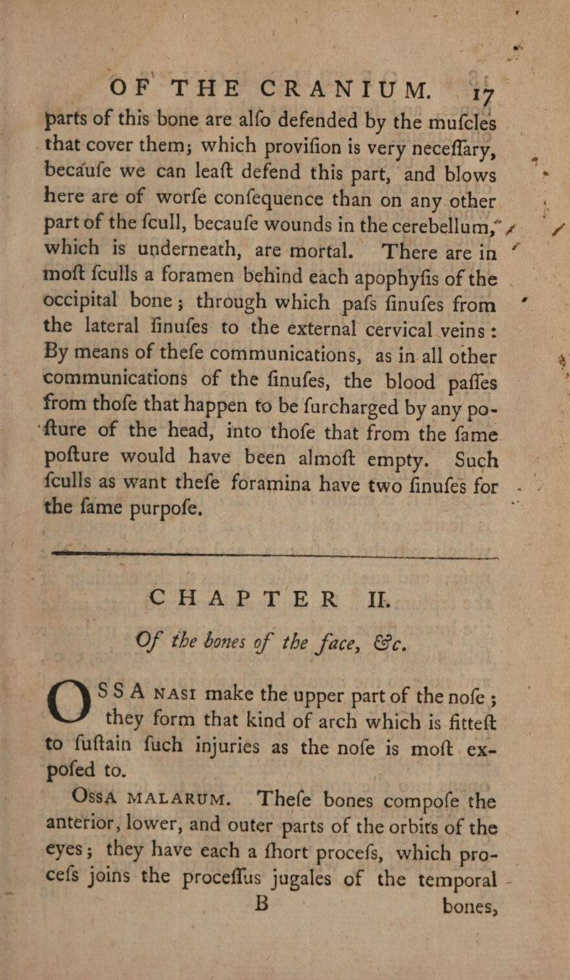 that cover them; which provifion is very neceflary, here are of worfe confequence than on any other _ moft feulls a foramen behind each apophyfis of the 2 the lateral finufes to the external cervical veins : By means of thefe communications, as in all other communications of the finufes, the blood pafies from thofe that happen to be furcharged by any po- ‘{ture of the head, into thofe that from the fame pofture would have been almoft empty. Such the fame purpofe. on AGE Te RE Yh Of the bones of the face, ec. () SSA nasr make the upper part of the nofe ; they form that kind of arch which is fitteft to fuftain fuch injuries as the nofe is moft. ex- pofed to. | OssA MALARUM. Thefe bones compofe the anterior, lower, and outer ‘parts of the orbits of the bones,