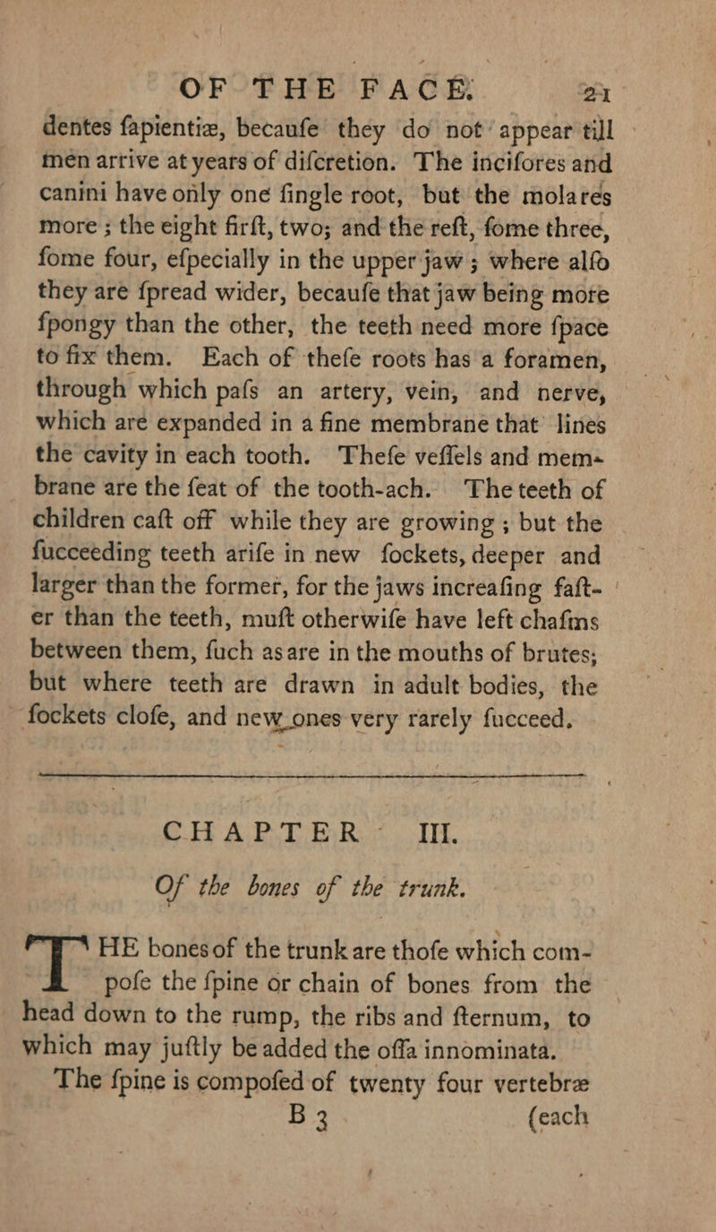 men artive at years of difcretion. The incifores and canini have only one fingle root, but the molares more ; the eight firft, two; and the reft, fome three, fome four, efpecially in the upper jaw ; where alfo they are {pread wider, becaufe that jaw being more fpongy than the other, the teeth need more {pace to fix them. Each of thefe roots has a foramen, through which pafs an artery, vein, and nerve, which are expanded in a fine membrane that’ lines the cavity in each tooth. Thefe veffels and mem+ brane are the feat of the tooth-ach. The teeth of children caft off while they are growing ; but the fucceeding teeth arife in new fockets, deeper and larger than the former, for the jaws increafing faft- er than the teeth, muft otherwife have left chafins between them, fuch asare in the mouths of brutes; but where teeth are drawn in adult bodies, the fockets clofe, and new_ones very rarely fucceed. CH ART BR. TH. Of the bones of the trunk. HE bones of the trunk are thofe which com- pofe the fpine or chain of bones from the head down to the rump, the ribs and fternum, to which may juftly be added the offa innominata. The {pine is compofed of twenty four vertebrz B 3 {each