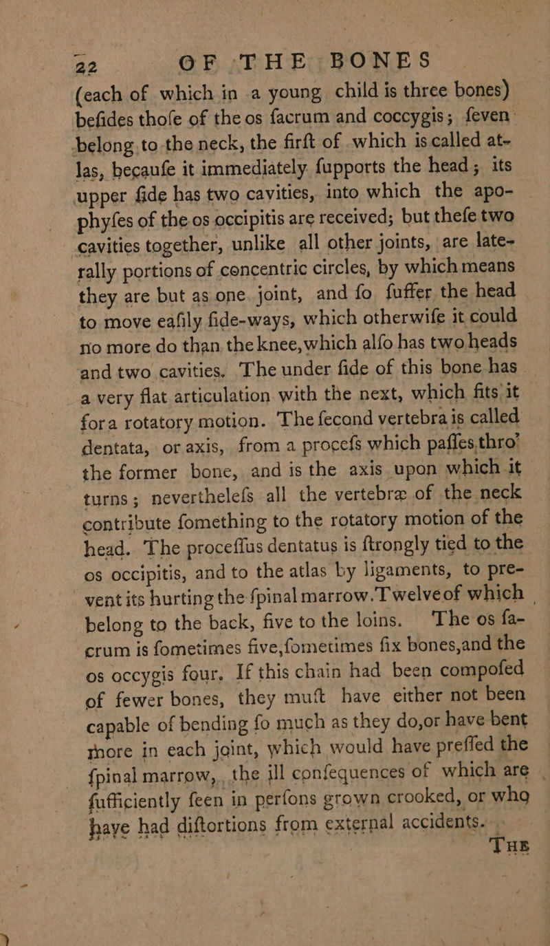 (each of which in a young child is three bones) befides thofe of the os facrum and coccygis; feven : belong .to-the neck, the firtt of which is called at- las, becaufe it immediately. fupports the head; its upper fade has two cavities, into which the apo- phyfes of the.os occipitis are received; but thefe two cavities together, unlike all other joints, are late- rally portions of concentric circles, by which means they are but as one. joint, and fo fuffer the head | to move eafily fide-ways, which otherwife it could ro more do than the knee,which alfo has two heads and two cavities, The under fide of this bone has — a very flat articulation with the next, which fits it fora rotatory motion. ‘The fecand vertebra is called dentata, or axis, froma procefs which paffesthro’ the former bone, and is the axis upon which it turns; neverthelefs all the vertebra of the neck contribute fomething to the rotatory motion of the head. The proceffus dentatus is ftrongly tied to the os occipitis, and to the atlas by ligaments, to pre- vent its hurting the fpinal marrow. Twelveof which | belong to the back, five to the loins. The os fa- crum is fometimes five,fometimes fix bones,and the os occygis four. If this chain had been compofed of fewer bones, they mut have either not been capable of bending fo much as they do,or have bent thore in each joint, which would have preffed the {pinal marrow, , the ill confequences of which are | fufficiently feen in perfons grown crooked, or wha have had diftortions from external accidents.