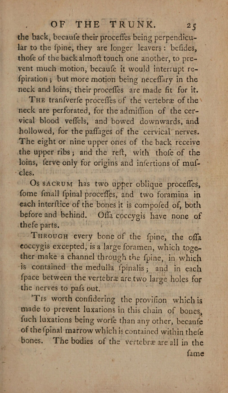 OF THE TRUNK. 26 the back, becaufe their proceffes being perpendicu- lar to the {pine, they are longer leavers: befides, thofe of the back almoft touch one another, to pre- vent much motion, becaufe it would interrupt re- {piration; but more motion being neceffary in the neck and loins, their proceffes are made fit for it. Tue tran{verfe procefles of the vertebre of the’ neck are perforated, for the admiffion of the cer- vical blood veffels, and bowed downwards, and hollowed, for the paffages of the cervical’ nerves. ‘The eight or nine upper ones of the back receive the upper ribs; and the reft, with thofe of the loins, ferve only for origins and infertions of muf- “cles. Os sAcRUM has two upper oblique procefies, fome fmall f{pinal procefles, and two foramina in each interftice of the bones | it is compofed of, both before and behind. Offa coccygis have none of thefe parts. THROUGH every bunk of the fpine, the offs ‘eoccygis excepted, isa large foramen, which toge- ther make a channel through the fpine, in which is contained the medulla fpinalis; and in each {pace between the vertebrz are two large holes for the nerves to pafs out. ‘Tris worth confidering the provifion. which is made to prevent luxations in this chain of bones, fuch luxations being worfe than any other, becanfe | of the fpinal marrow which is contained within thefe ‘bones. The bodies of the vertebrzx are all in the fame