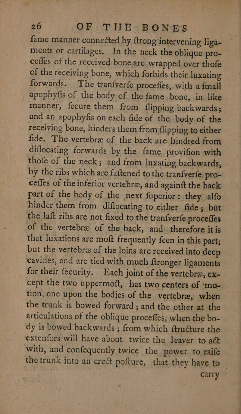 ~ 26 OF THE:BONES fame manner connected by {trong intervening liga- ments or cartilages, In the neck the oblique pro- _ cefles of the received bone are wrapped over thofe of the receiving bone, which forbids their luxating forwards.. The tran{verfe procefies, with a {mall _ apophyfis of the body of the fame bone, in like manner, fecure them from flipping backwards; and an apophyfis on each fide of the body of the receiving bone, hinders them from flipping to either fide. The vertebre of the back are. hindred from diflocating forwards by the fame provifion with thofe of the neck; and from luxating backwards, - by the ribs which are faftened to the tranfverfe pro- ceffes of theinferior vertebra, and againft the back part of the body of the next fuperior :.they alfo hinder them from. diflocating to either fide ; but the laft ribs are not fixed to the tranfverfe procefies of the vertebre of the back, and) therefore itis that luxations are moft frequently feen in this part; but the vertebra of the loins are received into deep cavities, and are tied with much ftronger ligaments — _ for their fecurity. Each joint of the vertebra, ex- cept the two uppermoft, has two centers of ‘ma- tion, one upon the bodies of the vertebre, when the trunk is bowed forward; and the other at the articulations of the oblique preceffes, when the bo- dy is bowed backwards ; from which ftru@ture the extenfors will have about twice the leaver to at with, and confequently twice the power to raife the trunk into an ere@t pofture, that they have to “i : | carry |