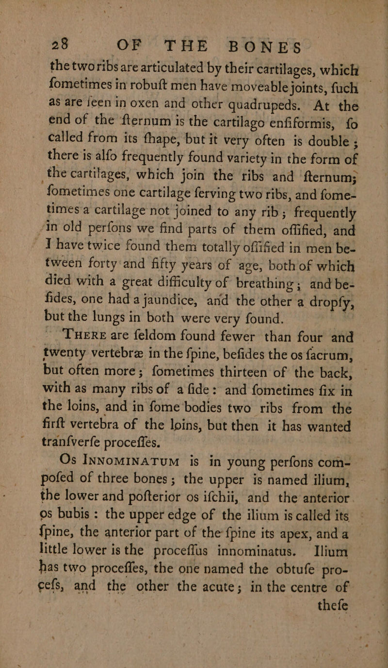 the tworibs are articulated by their cartilages, which fometimes in robuft men have moveable joints, fuch _ as are jeen in oxen and other quadrupeds. At the end of the fternum is the cartilago enfiformis, fo called from its fhape, but it very often is double ; there is alfo frequently found variety in the form of the cartilages, which join the ribs and ‘fternum: fometimes one cartilage ferving two ribs, and fome- times a cartilage not joined to any rib; frequently in old perfons we find parts of them offified, and _ ‘Phave twice found them totally offifed in men be- fween forty:and fifty years of age, both of which died with a great difficulty of breathing; and be- fides, one hada jaundice, and the other a dropfy, but the lungs in both were very found. ) ~ ‘TueRE are feldom found fewer than four and twenty vertebrz in the fpine, befides the os facrum, but often more; fometimes thirteen of the back, with as many ribs of a fide: and fometimes fix in the loins, and in fome bodies two ribs from the firft vertebra of the loins, but then it has wanted tran{verfe procefles. ! | Os INNoMINATUM is in young perfons com- pofed of three bones; the upper is named ilium, — the lower and pofterior os ifchii, and the anterior. os bubis : the upper edge of the ilium is called its {pine, the anterior part of the {pine its apex, and a little lower isthe proceffus innominatus. Ilium has two proceffes, the one named the obtufe pro- cefs, and the other the acute; in the centre of thefe