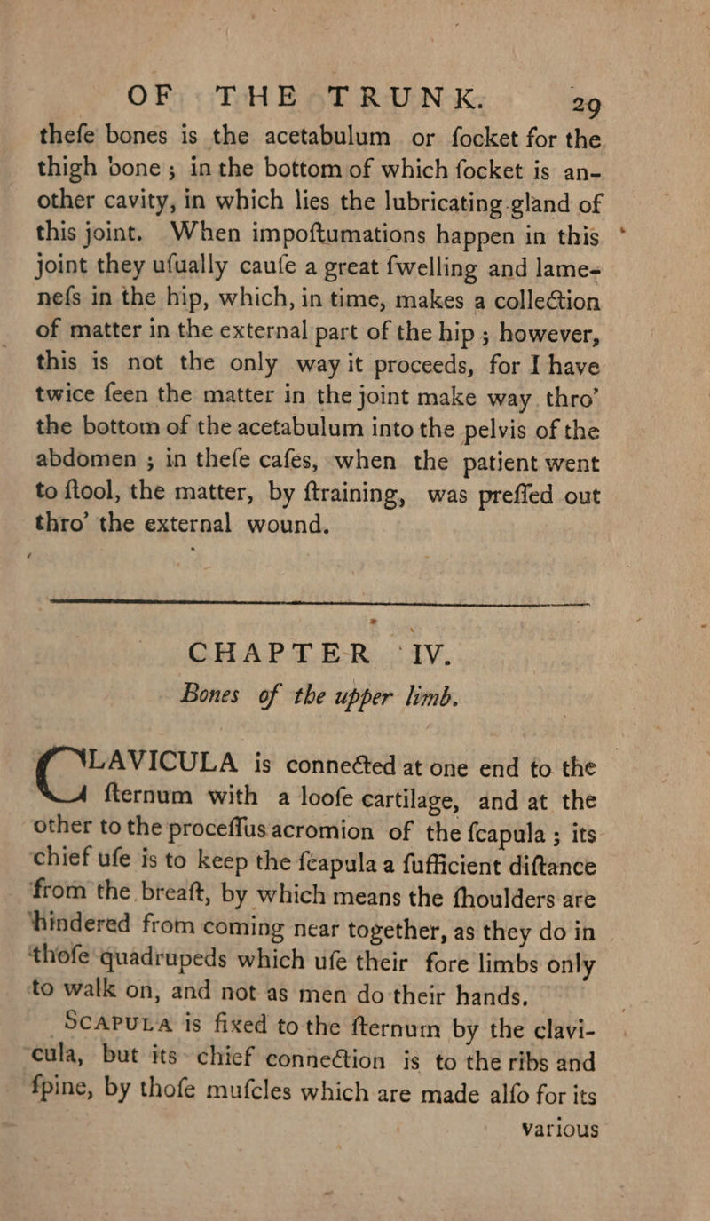 thefe bones is the acetabulum or focket for the thigh bone; inthe bottom of which focket is an- other cavity, in which lies the lubricating gland of this joint. When impoftumations happen in this * joint they ufually caufe a great {welling and lame nefs in the hip, which, in time, makes a collection of matter in the external part of the hip ; however, this is not the only way it proceeds, for I have twice feen the matter in the joint make way. thro’ the bottom of the acetabulum into the pelvis of the abdomen ; in thefe cafes, when the patient went to ftool, the matter, by ftraining, was preffed out thro’ the external wound. > CHAPTER ‘IV. Bones of the upper limb. f ‘LAVICULA is conneéed at one end to the fternum with a loofe cartilage, and at the other to the proceffusacromion of the {capula ; its chief ufe is to keep the feapula a fufficient diftance _ ‘from the breaft, by which means the fhoulders are ‘hindered from coming near together, as they do in ~ thofe quadrupeds which ufe their fore limbs only to walk on, and not as men do-their hands. SCAPULA is fixed tothe fternum by the clavi- cula, but its~ chief conneGion is to the ribs and _ fpine, by thofe mufcles which are made alfo for its : various
