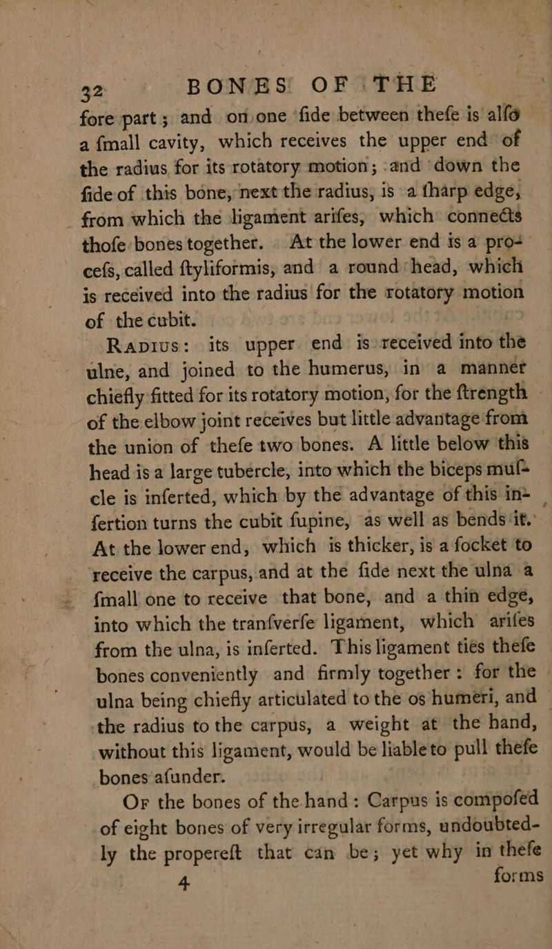 fore part; and onvone ‘fide between thefe is alfo a {mall cavity, which receives the upper end of the radius for its rotatory motion; .and down the fide of this bone, ‘next the radius; is a fharp edge, _ from which the ligament arifes, which connects thofe bones together. . At the lower end ts a pro-+ cefs, called ftyliformis, and a round head, which is received into the radius for the rotatory motion of the cubit. Gi | Rapivus: its upper end is received into the ulne, and joined to the humerus, in a manner chiefly fitted for its rotatory motion, for the ftrength - of the elbow joint receives but little advantage from the union of thefe two bones. A little below this © head isa large tubercle, into which the biceps mul cle is inferted, which by the advantage of this in> _ fertion turns the cubit fupine, as well as bends ‘it. At the lower end, which is thicker, is a focket to receive the carpus, and at the fide next the ulna a _ {mall one to receive that bone, and a thin edge, into which the tranfverfe ligament, which arifes from the ulna, is inferted. This ligament ties thefe bones conveniently and firmly together: for the » ulna being chiefly articulated to the os humeri, and © the radius to the carpus, a weight at the hand, | without this ligament, would be liable to pull thefe bones afunder. Or the bones of the hand: Carpus is compofed of eight bones of very irregular forms, undoubted- ly the propereft that can be; yet why in thefe Pe forms