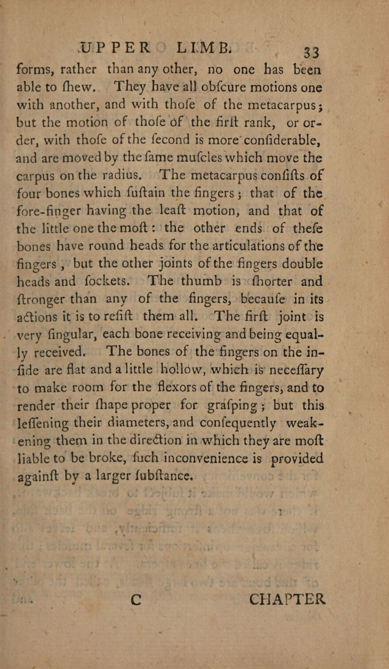 UPPER®© LIMB: ae forms, rather than anyother, no one has been able to fhew.. They have all obfcure motions one with another, and with thofe of the metacarpus; | but the motion of thofe of the firit rank, or or- der, with thofe of the fecond 1s more’ confiderable, and are moved by the fame mufcles which move the carpus onthe radius. The metacarpus confifts of four bones which fuftain the fingers; that of the fore-finger having the leaft motion, and that of the little one the moft: the other ends. of thefe bones have round heads for the articulations of the fingers , but the other joints of the fingers double heads and fockets. The thumb is fhorter and ftronger than any of the fingers, becaufe in its actions it is torefift them all. “The firft joint: is . very fingular, each bone receiving and being equal- ly received. ‘The bones of the‘fingers on the in- fide are flat and alittle hollow, which is’ neceflary ‘to make room for the flexors of the fingers, and to render their fhape proper for grafping; but this leflening their diameters, and confequently weak- ‘ening them in the direction in which they are moft liable to be broke, fuch inconvenience is provided saat by a larger fubftance. C. CHAPTER