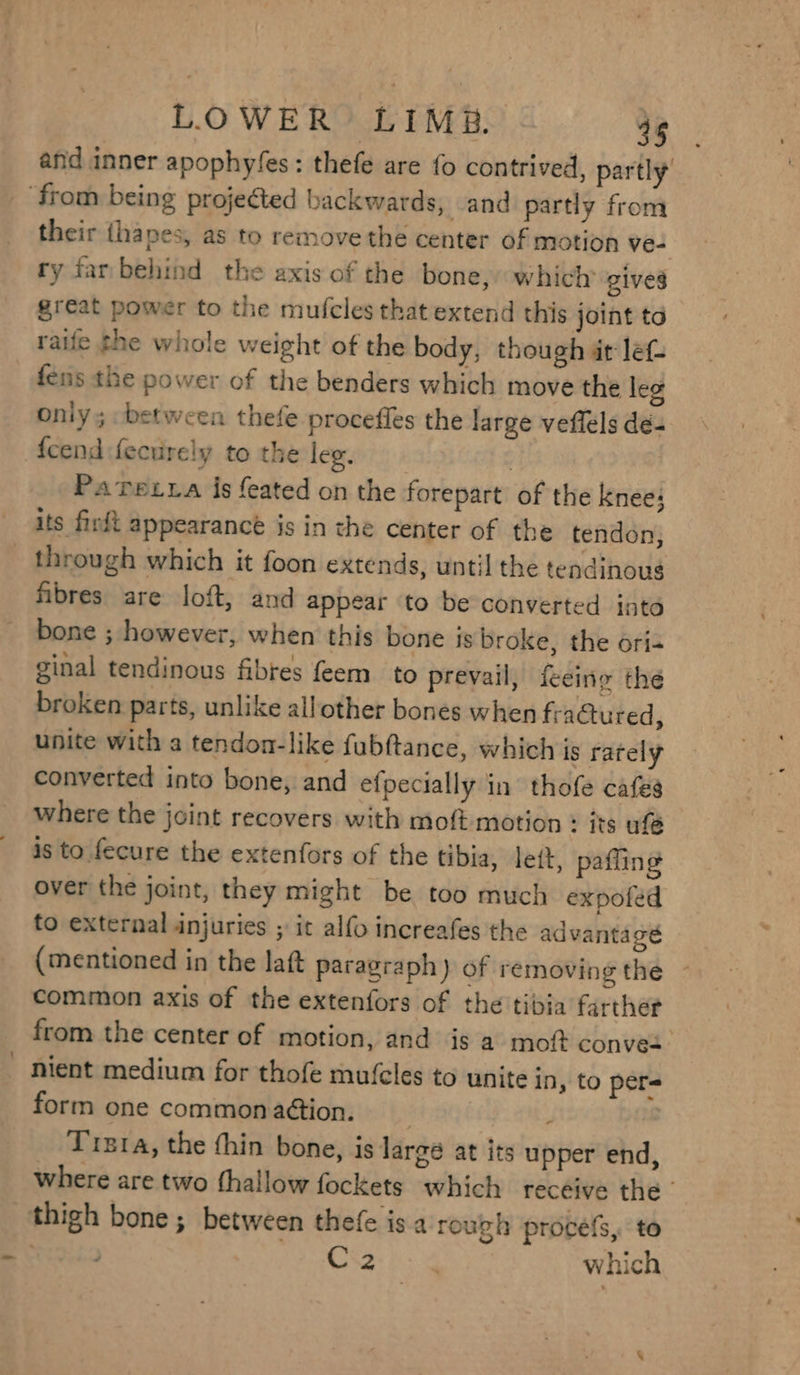 and inner apophyfes : thefe are {0 contrived, partly their thapes, as to remove the center of motion ve- ty far behind the axis of the bone, which’ gives great power to the mufcles that extend this joint to raiie the whole weight of the body, though at lef- fens the power of the benders which move the leg only; between thefe proceffles the large veflels dé- fcend fecurely to the leg. : Paretra is feated on the forepart of the knee: through which it foon extends, until the tendinoug fibres are loft, and appear to be converted into bone ; however, when this bone is broke, the ori+ ginal tendinous fibres feem_ to prevail, feeing the broken parts, unlike allother bones when fractured, unite with a tendon-like fubftance, which is rately converted into bone, and efpecially in thofe cafes where the joint recovers with moft motion : its ufé is to fecure the extenfors of the tibia, lett, paffin over the joint, they might be too much expofed to external injuries ; ic alfo increafes the advantage (mentioned in the laft paragraph) of removing the common axis of the extenfors of the tibia farther from the center of motion, and is a moft conves. nient medium for thofe mufcles to unite in, to per form one commonaétion. _ Pi Trsta, the thin bone, is large at its upper end, where are two thallow fockets which receive the | ) Cv2 Ga which