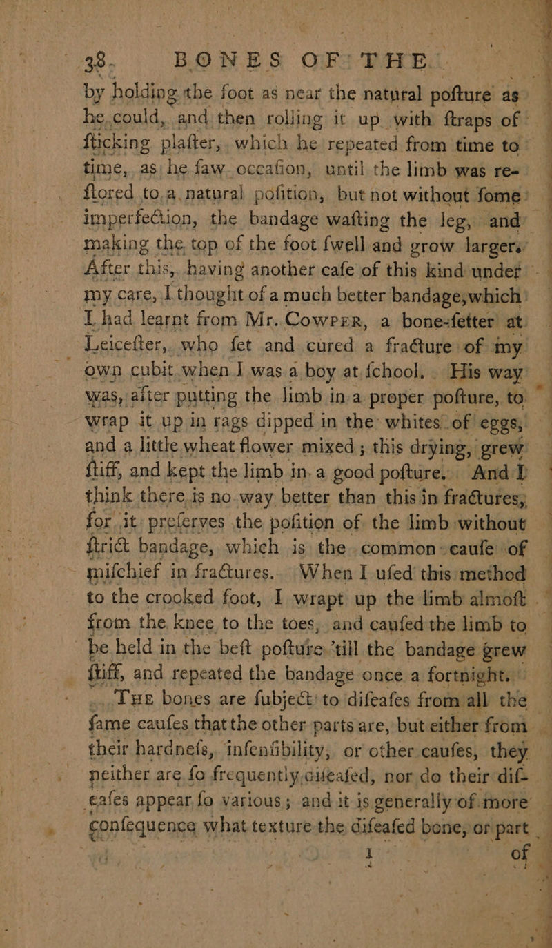 time, as. 8s faw. occafion, until the limb was re- ws SD was,’ after putting the limb ina proper pofture, to wrap it up in rags dipped in the: whites_of eggs, and 4 little wheat flower mixed ; this drying, grew Atif, and kept the limb i ina good pofture. And DP think there is no way better than this in fractures, . wat f _<. i ot es ——_ Se frict bandage, which is the common-caule of 3 mifchief i in fra€tures.. When I ufed this method from the knee to the toes, and caufed the limb to be held in the beft. pottuse, ‘till the bandage grew fhitf and repeated the bandage once a fortnight. Tue bones are fubject to difeafes from all the confequence \ what texture the difeafed bone, or part _ 1 ee e