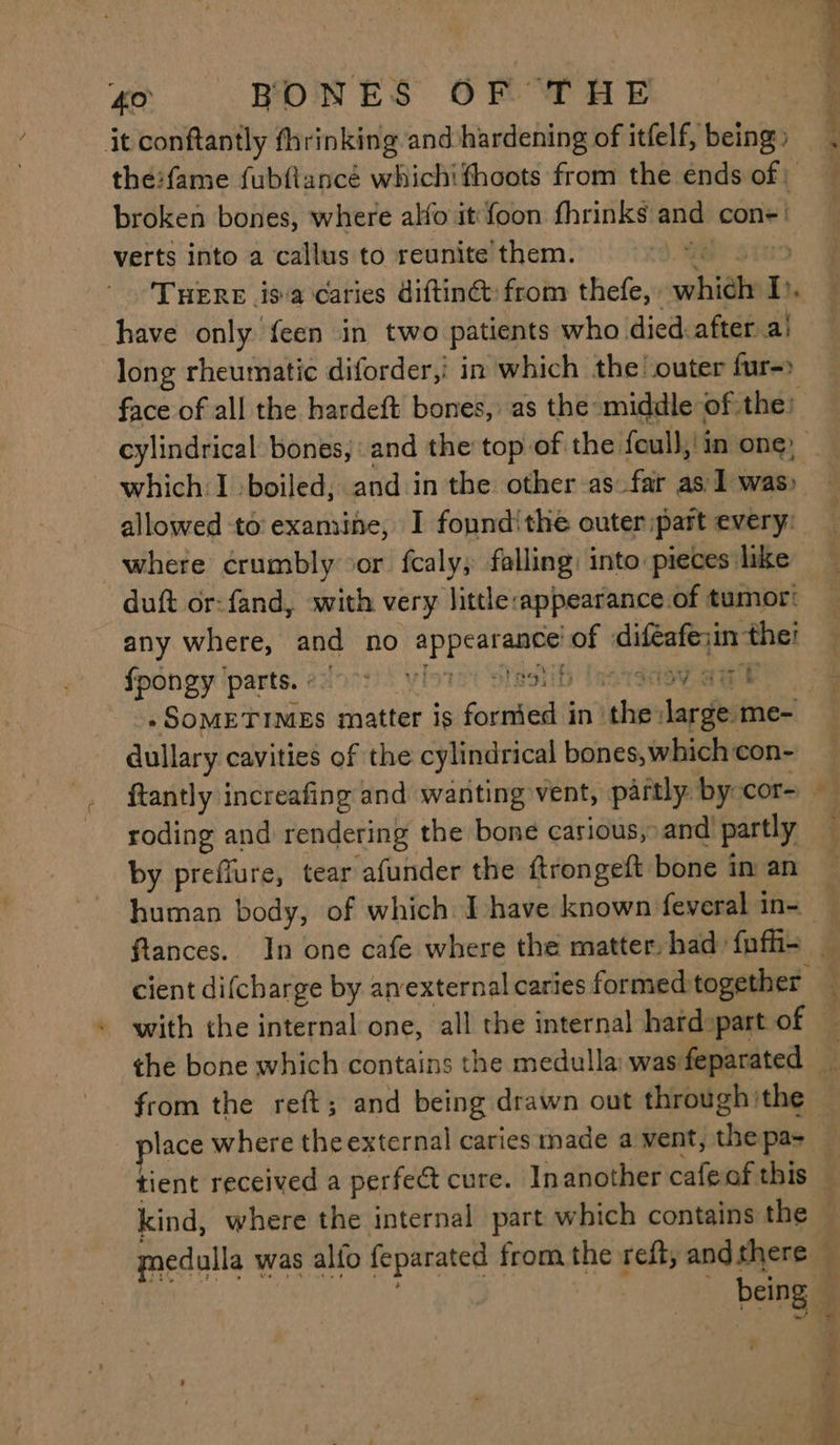 it conftantly thrinking and hardening of itfelf, being the:fame fubfiancé whichithoots from the ends of broken bones, where alfo it foon fhrinks and con=! verts into a callus to reunite them. A | THERE is a caries diftinét: from thefe, whidly i, have only {een in two patients who died. after a! long rheumatic diforder,i in which the outer fur-> cylindrical bones, and the top of the feull,' in one, which:I \boiled, and in the other as far as 1 was) allowed to examine, I fonndithe outer: part every: where crumbly or fcaly; falling: into pieces like duft or:fand, with very little -appearance.of tumor: any where, and no fd atboate of aliftatere et fpongy parts. 995 3h Revact a dullary cavities of the cylindrical bones, which con- roding and rendering the bone carious, and partly by preflure, tear afunder the ftrongeft bone im an human body, of which I have known feveral in- . 4 kind, where the internal part which contains the being | ea ng