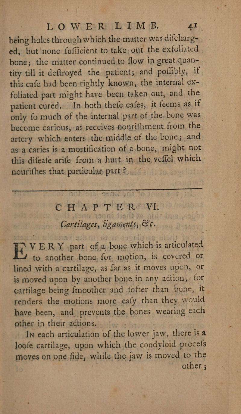 ‘ LO WER LIM B. Al being holes through which the matter was difcharg- ed, but none fufficient to take, out the exfoliated , bone; the matter continued to flow in great quan- tity till it deftroyed the patient; and poilibly, if this cafe had been rightly known, the internal ex- foliated part might have been taken out, and the patient cured. In both thefe cafes, it feems as if only fo much of the internal ‘part of the bone was become carious, a$ receives nourifhment_from the artery which enters -the:middle of the bone; and as a caries is a mostification of a bone, might not this difeafe arife from a hurt. in the, veffel which. nourifhes that. particulas part 2.” : Se er eRe ye. Cartilages , Agaments, &amp; ¢ . , VERY .part ofa bone whichris articulated to another bone, for. motion, is covered or lined with a‘cartilage, as far as it moves upon, oF is moved upon by another bone in any action;, for cartilage being {moother and fofter than bone, it ‘renders the motions more eafy than they would have been, and prevents the bones weating each other in their actions. | | In each articulation of the lower jaw, there is a loofe cartilage, upon which the condyloid procefs moves on one fide, while the jaw is moved to the : other; ~