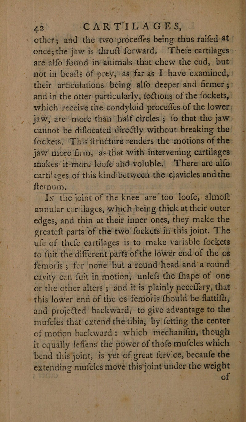 420 CARTILAGES, fternum. annular cartilages, which,being thick at their outer edges, and thin at theit inner ones, they make the ufe of thefe cartilages is to make variable fockets to fuit the different parts of the lower end of the os cavity can fuit in motion, unlefs the fhape of one or the other alters ; and it is plainly neceflary, that this lower end of the os femoris fhould be flattith, and projected backward; to give advantage to the it equally leffens the power of thofe mufcles which bend thisjoint, is yet ‘of great fervice, becaufe the of RIGe re “ — EE e tia