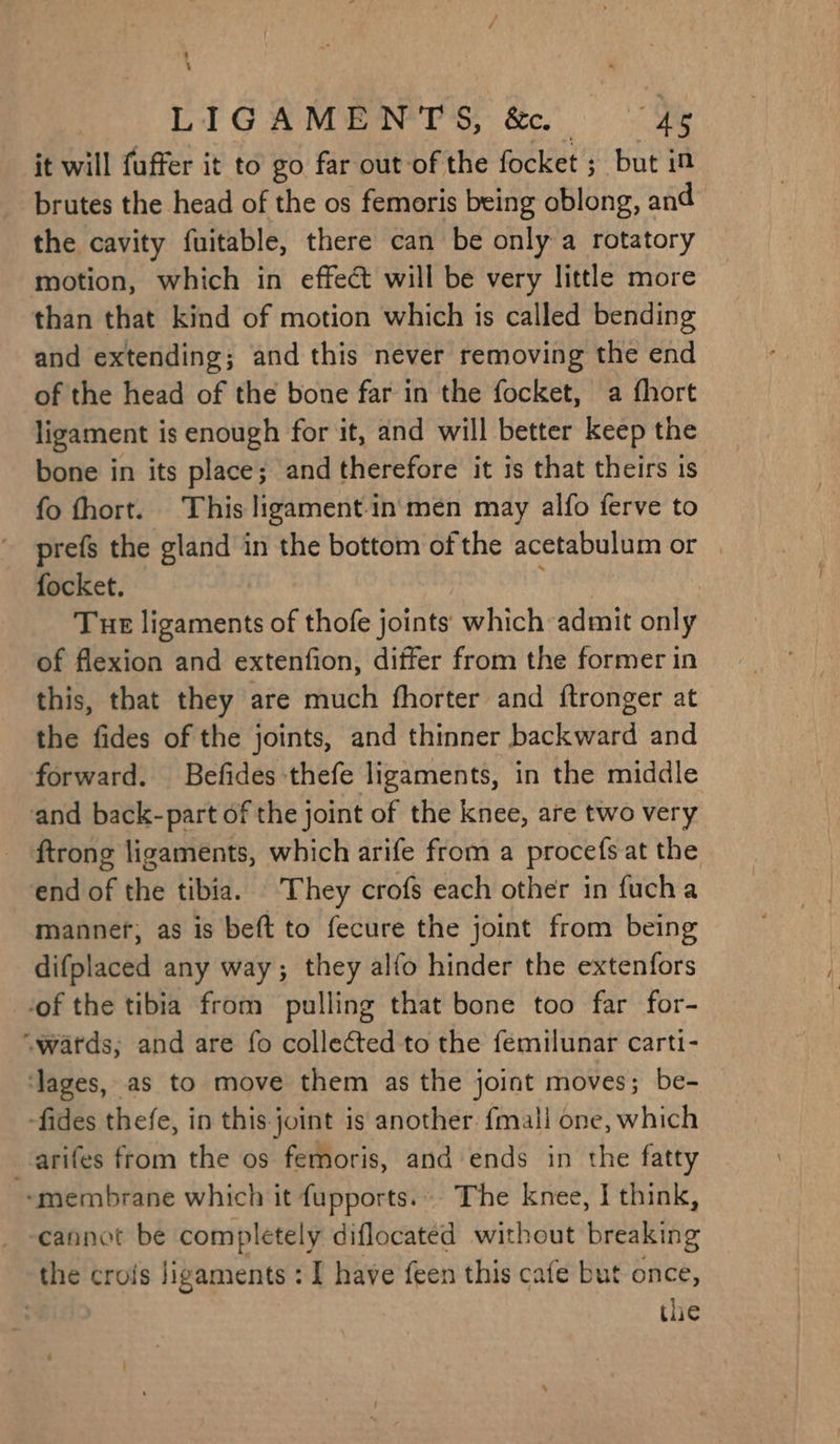 : : Lid GA MOEN PS, Sc. ae it will fuffer it to go far out of the focket ; but in brutes the head of the os femoris being oblong, and the cavity fuitable, there can be only a rotatory motion, which in effect will be very little more than that kind of motion which is called bending and extending; and this never removing the end of the head of the bone far in the focket, a fhort ligament is enough for it, and will better keep the bone in its place; and therefore it is that theirs 1s fo fhort. This ligament-in men may alfo ferve to prefs the gland in the bottom of the acetabulum or | focket. Tue ligaments of thofe joints which admit only of flexion and extenfion, differ from the former in this, that they are much fhorter and ftronger at the fides of the joints, and thinner backward and forward. Befides thefe ligaments, in the middle and back-part of the joint of the knee, are two very ftrong ligaments, which arife from a procefs at the end of the tibia. They crofs each other in fucha mannef, as is beft to fecure the joint from being difplaced any way; they alfo hinder the extenfors -of the tibia from pulling that bone too far for- “wards; and are fo collected to the femilunar carti- ‘lages, as to move them as the joint moves; be- fides thefe, in this joint is another. fmall one, which arifes from the os femoris, and ends in the fatty ‘membrane which it fupports... The knee, I think, the crois ligaments : I have feen this cafe but once, : the