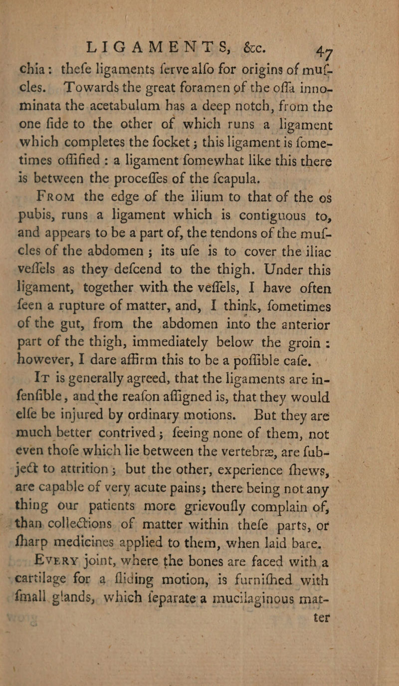 chia: thefe ligaments ferve alfo for origins of muf- cles. Towards the great foramen of the offa inno- minata the acetabulum has a deep notch, from the one fide to the other of which runs a ligament which completes the focket ; this ligament is fome- times offified : a ligament fomewhat like this there is between the proceffes of the fcapula. From the edge of the ilium to that of the os pubis, runs a ligament which is contiguous to, and appears to be a part of, the tendons of the muf- cles of the abdomen ; its ufe is to cover the iliac. veflels as they defcend to the thigh. Under this ligament, together with the veffels, I have often feen a rupture of matter, and, I think, fometimes of the gut, from the pep into the anterior part of the thigh, immediately below the groin : however, I dare affirm this to be a poflible cafe. Ir is generally agreed, that the ligaments are in- fenfible , and the aia afligned is, that they would elf be injured by ordinary motions. But they are much better contrived; feeing none of them, not even thofe which lie between the vertebra, are fub- jet to attrition; but the other, experience thews, are capable of very acute pains; there being notany — _ thing our patients more grievoufly complain of, than, collections. of matter within thefe parts, or fharp medicines applied to them, when laid bare. Every joint, where the homies are faced with a cartilage for a fliding motion, is furnifhed with fmall glands, which feparate a mucilaginous mat- ter