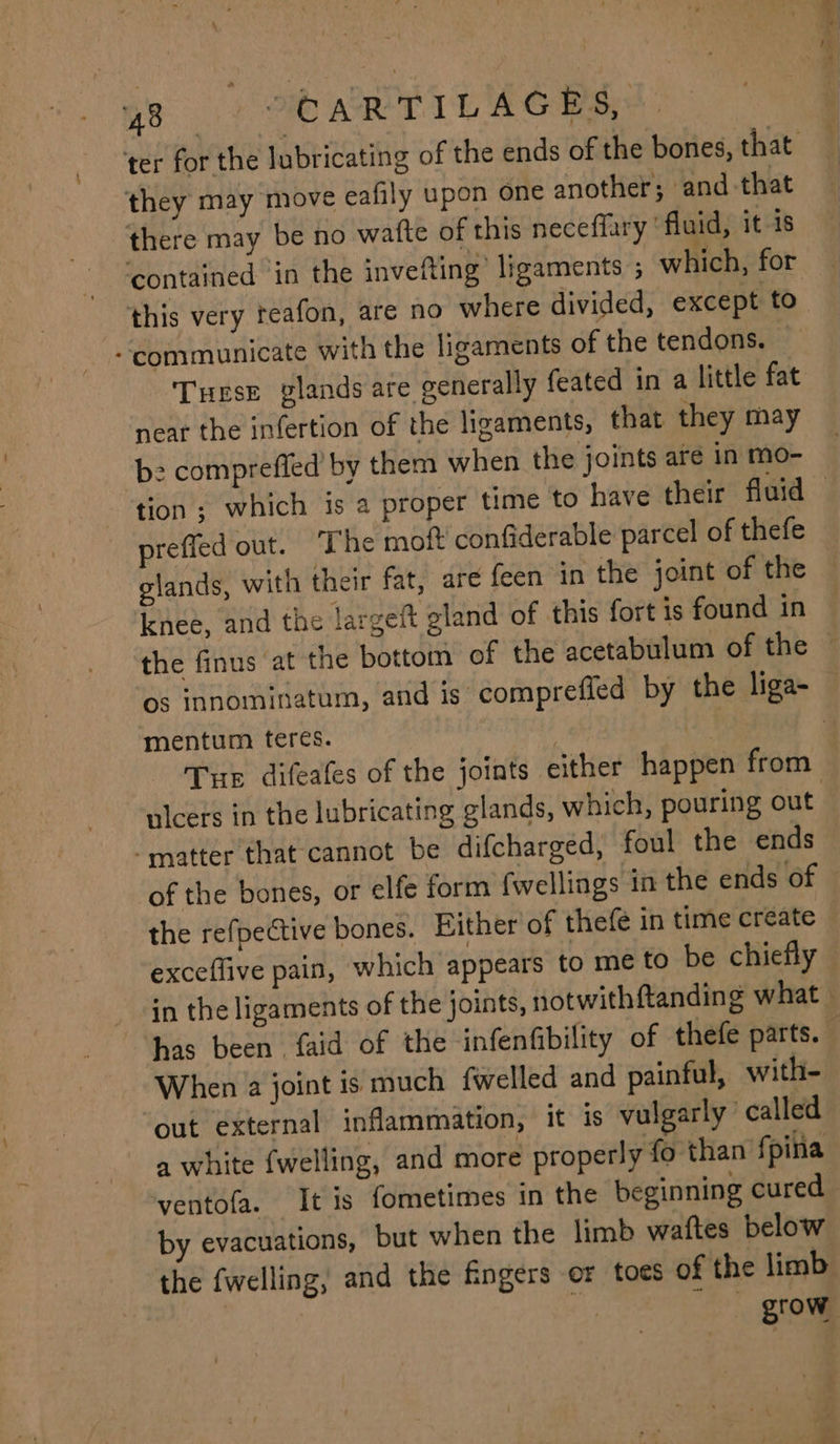 they may move eafily upon one another; and-that there may be no wafte of this neceffary ‘fluid, it 1s ‘contained in the invefting’ ligaments ; which, for this very teafon, are no where divided, except to “communicate with the ligaments of the tendons. Turse glands are generally feated in a little fat near the infertion of the ligaments, that they may be compreffed by them when the joints are in mo- preffed out. The moft confiderable parcel of thefe glands, with their fat, are feen in the joint of the knee, and the largeft gland of this fort is found in mentum teres. nicers in the lubricating glands, which, pouring out “matter that cannot be difcharged, foul the ends the refpective bones. Bither of thefe in time create When 2 joint is much fwelled and painful, with- out external inflammation, it is vulgarly called a white fwelling, and more properly fo than fpina ventofa. It is fometimes in the beginning cured by evacuations, but when the limb waftes below the fwelling, and the fingers or toes of the limb | ay grow