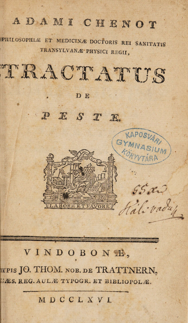 PHILOSOPHIA ET MEDICINA DOCTORIS REI SANITATIS TRANSYLVAN^-PHYSICI REGII, D E P M S T M. VINDOBONA, apis JO. THOM. NOB. DE TRATTNERN. • JE.S. &.EQ.AUL.JE TYPOGR. ET B1BLIOPOE/E. M D C C L X V I,