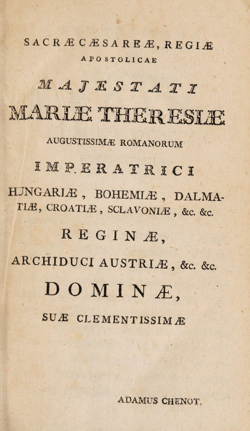 SACRJE CiESAREiE, REGliE APO STOLICAE MA.JMSTJLT1 AUGUSTISSIMA ROMANORUM IMP.ERATRICI v I HJNGARIJ3 , BOHEMLE , DALMA- T1M, CROATLE , SCLAVONLE , &c. &c. REGINA, X. ARCHIDUCI AUSTRIS, &c. &c. domina:, , ' . i SUiE CLEMENTIS SIM M adamus chenot.