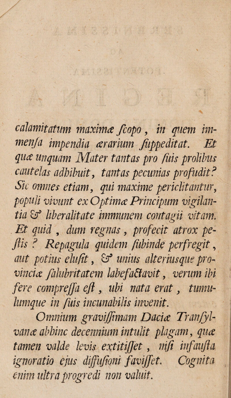 calamitatum maxima /copo, in quem im- men/a impendia ararium Jiippeditat. Et qua unquam Mater tantas pro fuis prolibus cautelas adhibuit, tantas pecunias profudit ? Sic omnes etiam, qui maxime periclitantur, populi vivunt ex Optima Principum vigilan¬ tia & Uberalitate immunem contagii vitam. Et quid , dum regnas, profecit atrox pe- jlis ? Repagula quidem fubinde perfregit, aut potius elu/it, & unius alteriusque pro¬ vincia falubritatem labefa&avit, verum ibi ! fere comprejja ejl, ubi nata erat, tumu¬ lumque in fuis incunabilis invenit. Omnium gravijjimam Dacia Tranfyl- vana abhinc decennium intulit plagam, qua tamen valde levis extitiffet, nifi infaufla ignoratio ejus diffujioni favijjet. Cognita enim ultra progredi non valuit.