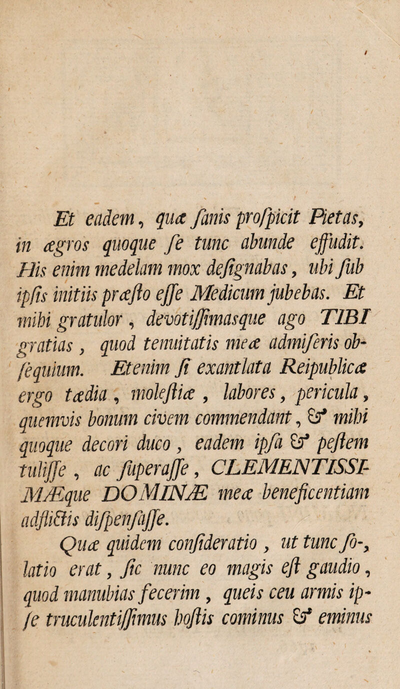 Et eadem, qua fanis profpicit Pietas, in agros quoque fe tunc abunde effudit. His enim medelam mox dejignabas, ubi fub ipfis initiis prajlo ejje Medicum jubebas. Et mihi gratidor, devotijfimasque ago TIBI gratias, quod tenuitatis mea admiferis ob- fequium. Etenim Ji exantlata Reipublica ergo tadia , moleflia , labores, pericula, quemvis bonum civem commendant, £?* mihi quoque decori duco, eadem ipfa pejlem tuliffe , ac fuperajje, CLEMENTISSI- MMque DOMlNJE mea beneficentiam adfli&is difpenfajfe. Qua quidem confideratio , ut tunc fo-> latio erat, fic nunc eo magis eft gaudio, quod manubias fecerim, queis ceu armis ip- /e truculentijfimus hoflis cominus £5* eminus