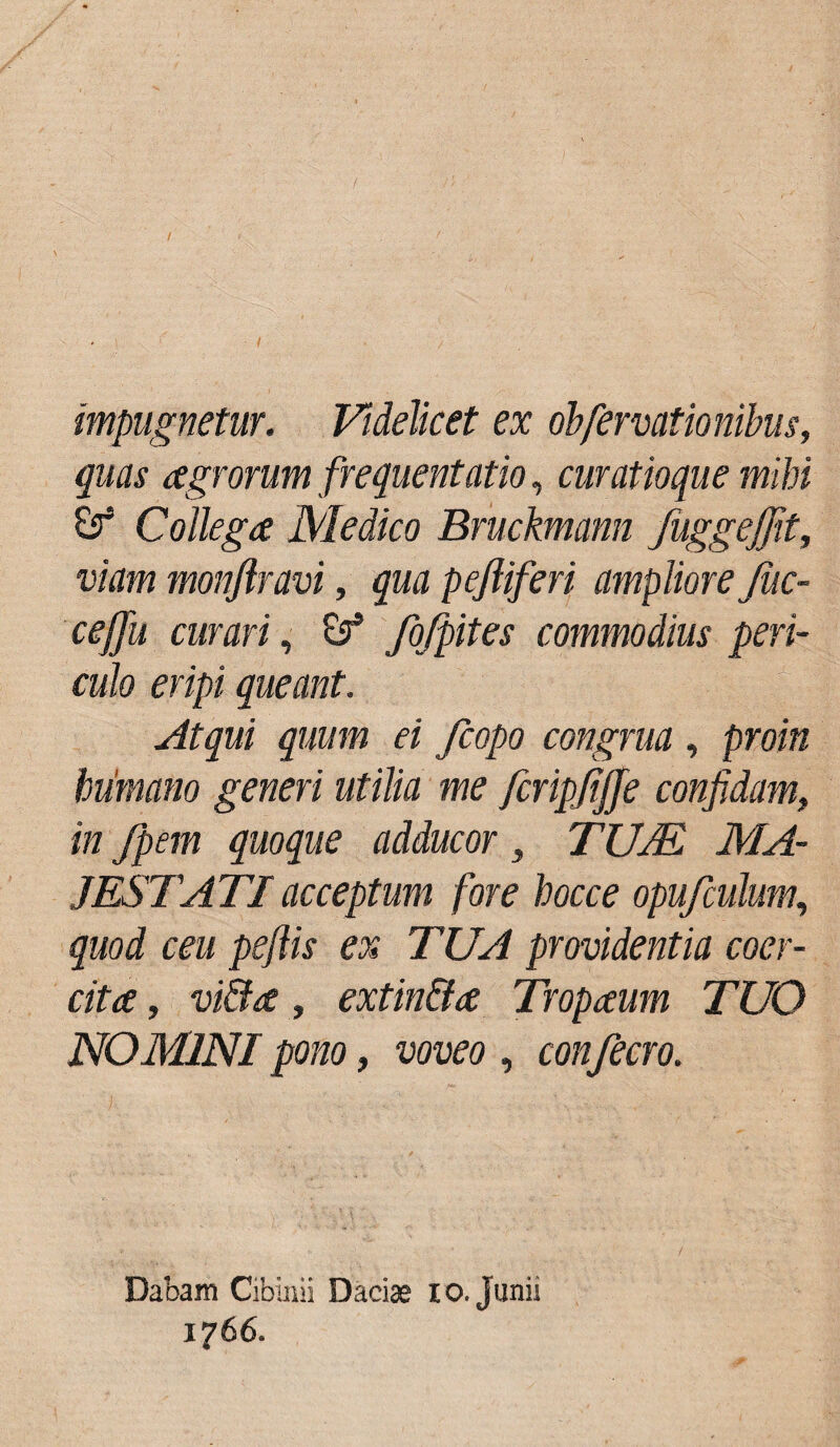 / / impugnetur. Videlicet ex obfervationibus, quas agrorum frequentatio, curatioque mihi & Collega Medico Bruckmann fuggejfit, viam monjlravi, qua pejliferi ampliore Juc- ceffit curari, & fiifpites commodius peri¬ culo eripi queant. Atqui quum ei fcopo congrua , proin humano generi utilia me fcripfijje confidam., in fpem quoque adducor, TUM MA¬ JESTATI acceptum fore hocce opufculum, quod ceu peftis ex TUA providentia coer¬ cita , vi&a, extin&a Tropaum TUO NOMINI pono, voveo , confecro. Dabam Cibinii Daciae io. Junii 1766.