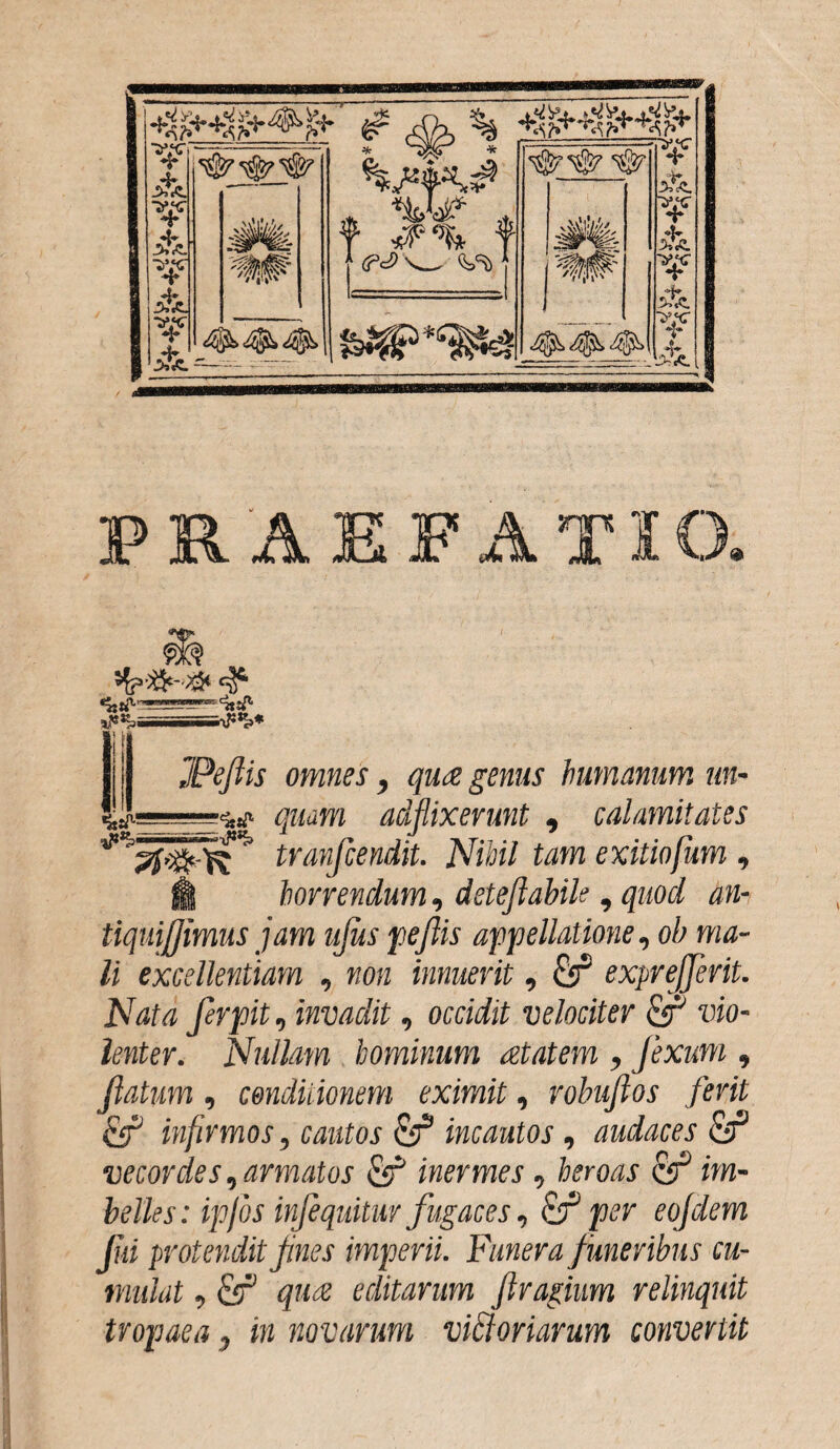 FRAEFATK _ W' JPeftis omnes, qua genus humanum un- ■w quam afflixerunt , calamitates pfqfclU ' tranfcendit. Nihil tam exitiofum || horrendum, deteftabile, quod an- tiquifjimus jam ujus peftis appellatione, ob ma¬ li excellentiam , non innuerit, &T* exprejferit. Nata ferpit, invadit, occidit velociter & vio¬ lenter. Nullam hominum aetatem , flexum , flatum, condit ionem eximit, robuftos ferit infirmos, cautos & incautos, audaces Qf vecordes,armatos fif inermes , heroas im¬ belles: ipfos injequitur fugaces, & per eojdem Jui protendit fnes imperii. Funera funeribus cu¬ mulat , qua editarum fragium relinquit tropaea , in novarum viatoriarum convertit