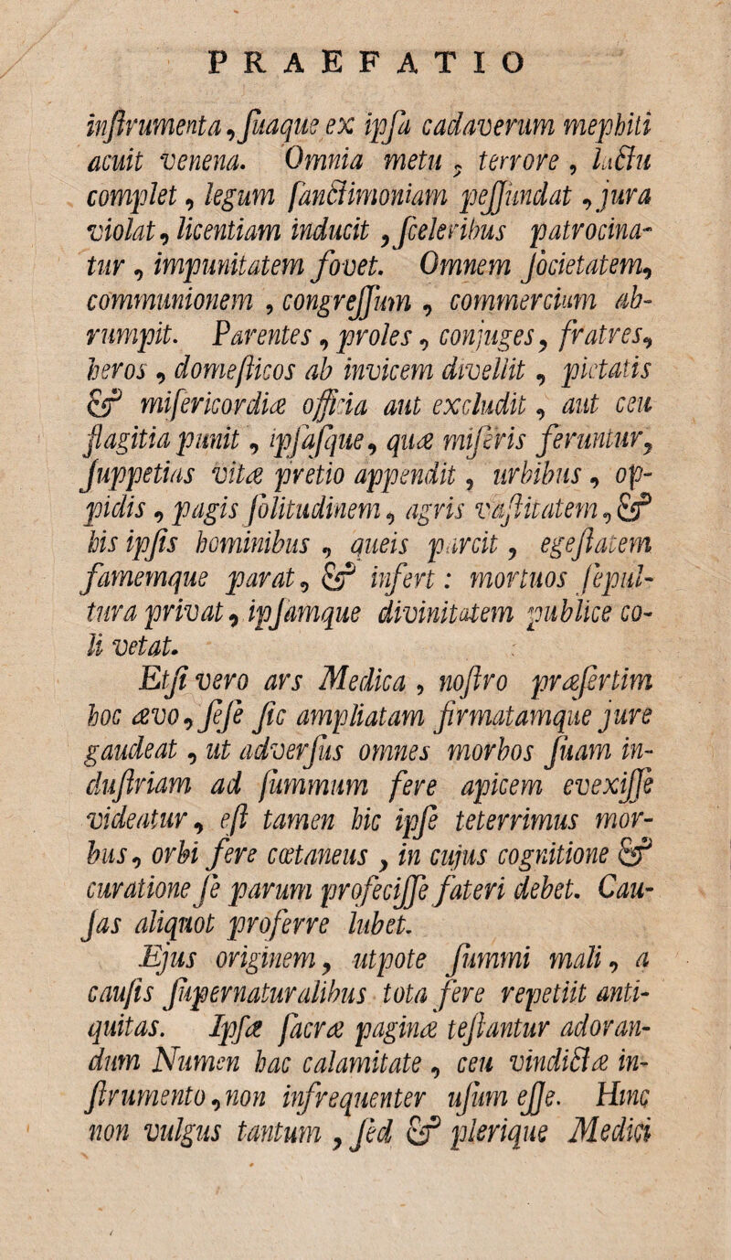 infirumenta ,juaque ex ipfa cadaverum mephiti acuit venena. Omnia metu ~ terrore, iuchi complet, legum fanStimoniam pejjundat, jura violat, licentiam inducit ,faleribus patrocina¬ tur , impunitatem fovet. Omnem Jocietatem, communionem , congreffum , commercium ab¬ rumpit. Parentes, proles, conjuges, fratres, heros, domeflicos ab invicem divellit, pietatis & mifericordia officia aut excludit, aut ceu flagitia punit, ipfajque, qua mi feris feruntur, Juppetias vita pretio appendit, urbibus, op¬ pidis , pagis Jblitudinem, agris v&fitatem, his ipfis hominibus , queis parcit, egejlaeem famemque parat, cf infert: mortuos fepul- tura privat, ipjamque divinitatem publice co¬ li vetat. Etji vero ars Medica , noftro prafertim hoc avo,fJe Jic ampliatam firmatamque jure gaudeat, ut adverfas omnes morbos juam in- duftriam ad fummnm fere apicem evexijje videatur, eft tamen hic ipfe teterrimus mor¬ bus , orbi fere cwtaneus , in cujus cognitione curatione fe parum profecijfe fateri debet. Cau- Jas aliquot proferre lubet. Ejus originem, utpote fummi mali, a caufis fipernaturalibus tota fere repetiit anti¬ quitas. Ipfa facra pagina teftantur adoran¬ dum Numen hac calamitate , ceu vindiUa in- firumento, non infrequenter ufum ejje. Hinc non vulgus tantum , Jed cf plerique Medici