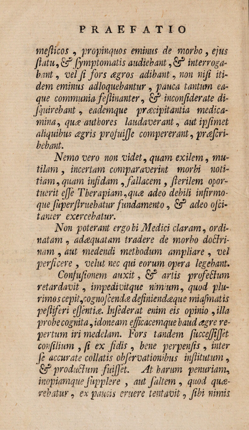 mefticos , propinquos eminus de morbo, ejus flatu,&Jymptomatis audiebant ,& interroga¬ bant , vel fi fors agros adibant, non niji iti¬ dem eminus adloquebantur, pauca tantum ea- que communia feflinanter, inconfiderate di- Jquirebant, eademque pracipitantia medica¬ mina, qua autbores laudaverant, autipflmet aliquibus agris projuijje compererant, prafivi- bebant. Nemo vero non videt, quam exilem, mu¬ tilam , incertam comparaverint morbi noti¬ tiam , quam infidam , fallacem, flerilem opor¬ tuerit effle Therapiam,qua adeo debili infirmo- que fup er finiebatur fundamento, & adeo ofii- tanter exercebatur. Non poterant ergo hi Medici claram, ordi¬ natam , adaequatam tradere de morbo doclri- nam , aut medendi methodum ampliare , vel perficere , vehit nec qui eorum opera legebant. Confufionem auxit, artis profe&um retardavit, impedivitque nimium, quod plu¬ rimos cepit,'wgnofienda definiendaeque miafmatis pefiiferi efflentia. Infiderat enim eis opinio , illa probe cognita, idoneam efficacemque haud aegre re¬ pertum iri medelam. Fors tandem fiiccejfijjet corfilium , fi ex fidis , bene perpenjis , inter fi accurate collatis obfirvationibus inftitutum, Qf produchim fidjfet. At harum penuriam, inopiamquefiipplere , aut fialtem , quod quae¬ rebatur , ex paucis eruere lentavit-; fibi nimis