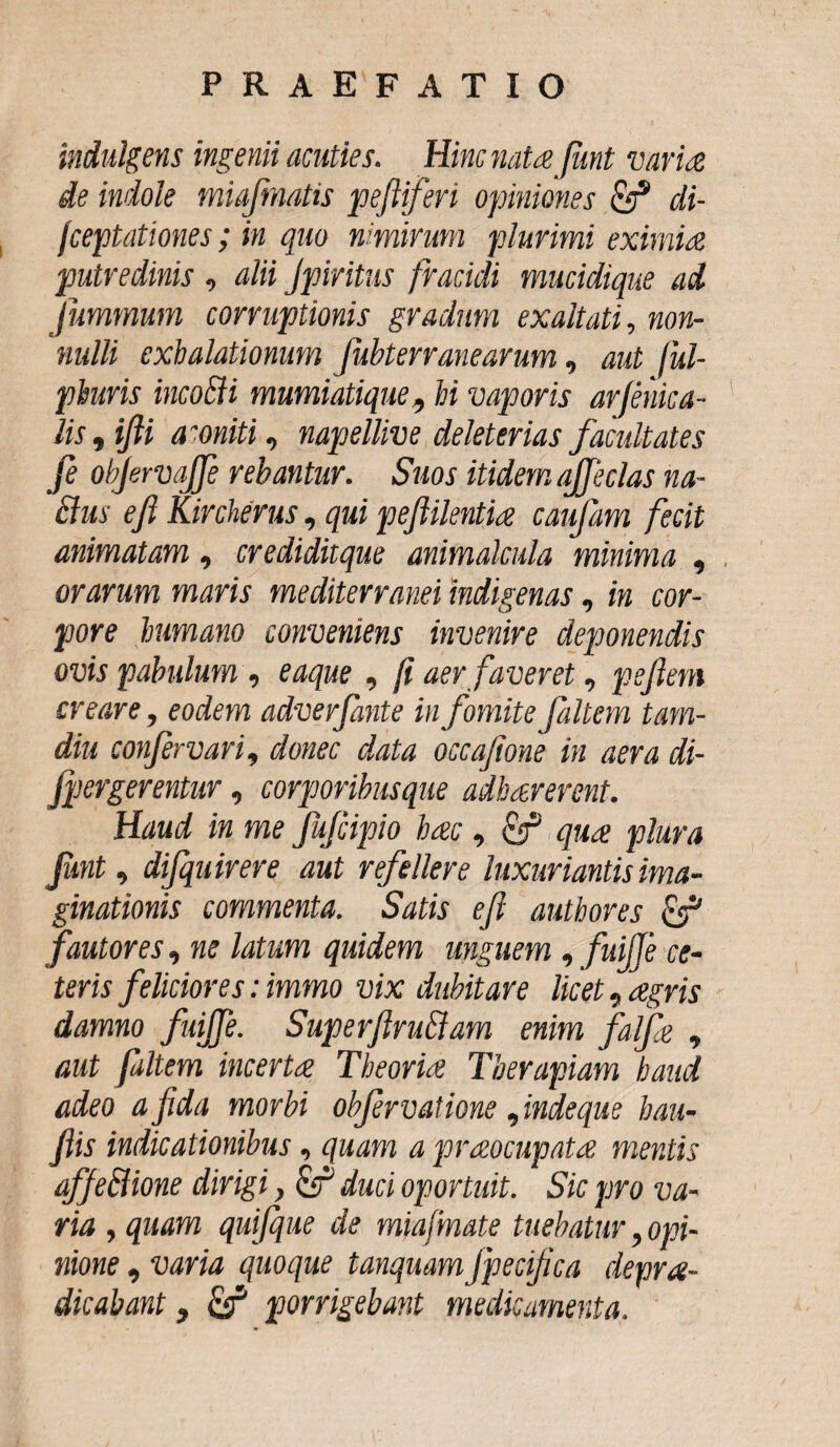indulgens ingenii acuties. Hinc natee funt varia de indole miafmatis peftiferi opiniones & di- fceptationes; in quo nimirum plurimi eximia putredinis , dii Jpiritus fracidi mucidique ad jummum corruptionis gradum exaltati, non¬ nulli exhalationum fiibterr ane arum, aut ful- phuris incoffi mumiatique, hi vaporis arfenicu¬ lis , ifti amiti, napellive deleterias facultates fe obfervaffe rebantur. Suos itidem affeclas na- clus eji Kircherus, qui peflilentia caufam fecit animatam, crediditque animdcula minima , orarum maris mediterranei indigenas, in cor¬ pore humano conveniens invenire deponendis ovis pabulum , eaque , fi aer faveret, pejiem creare, eodem adverfante in fomite faltem tam- diu confer vari, donec data occafione in aera di- Jpergerentur, corporibusque adhaererent. Haud in me fufcipio hac , qua plura funt, dijquirere aut refellere luxuriantis ima¬ ginationis commenta. Satis eji authores & fautores, ne latum quidem unguem, fuijje ce¬ teris feliciores: immo vix dubitare licet, agris damno fuiffe. SuperflruBam enim falfa , aut faltem incerta Theoria Therapiam haud adeo a fida morbi objervatione, indequs hau- Jiis indicationibus, quam a praocupata mentis qffe&ione dirigi, duci oportuit. Sic pro va¬ ria , quam quijque de miafmate tuebatur, opi¬ nione , varia quoque tanquam jpecifca deprde¬ dicabant , & porrigebant medicamenta.