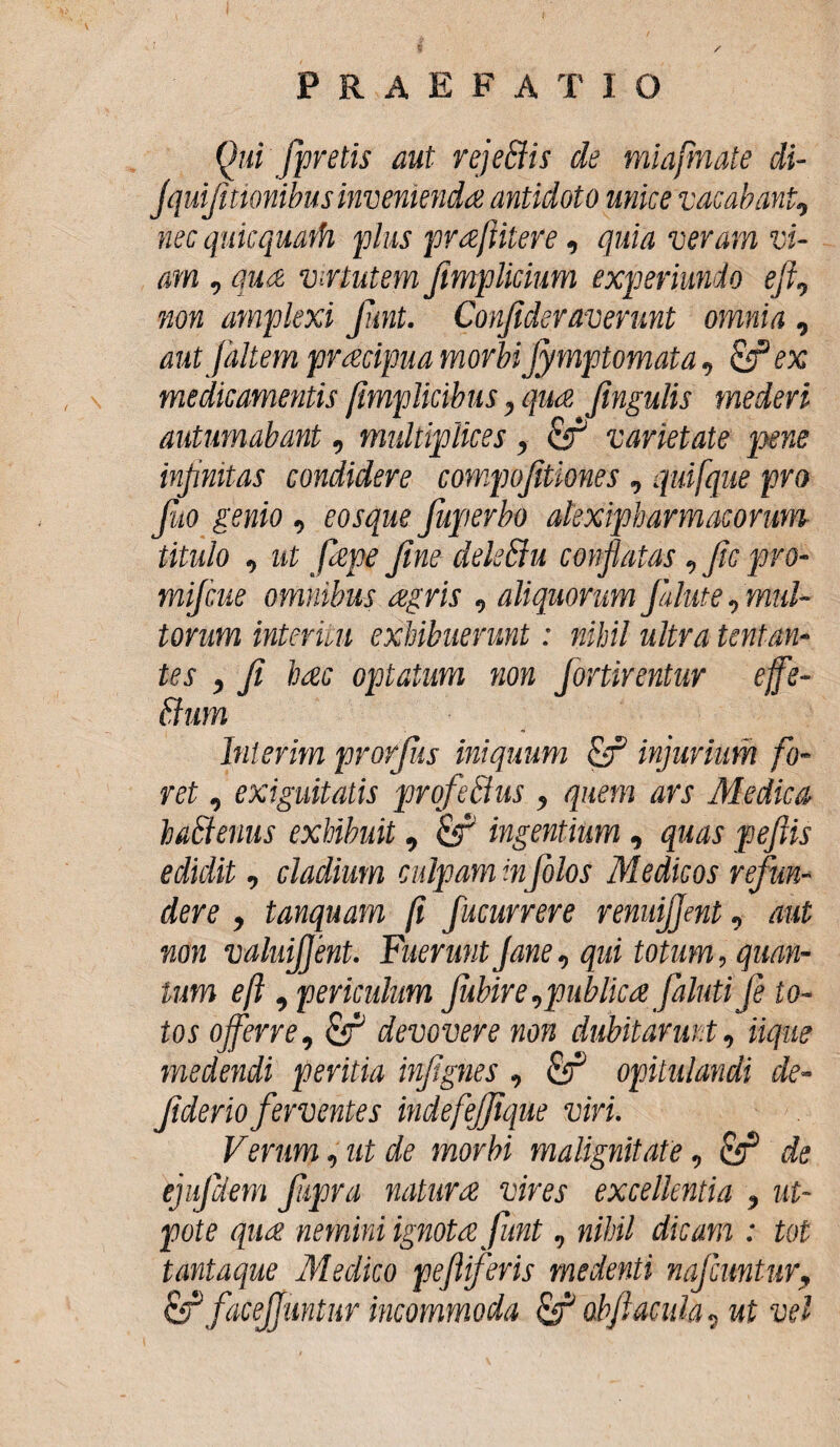 Qui fpretis aut rejeffis de miafmate di- Jquifitionibus invenienda antidoto unice vacabant, nec quicquath plus prafiitere, quia veram vi¬ am , qua virtutem Jimplicium experiunio eji., non amplexi Jimt. Conficleraverunt omnia , aut [altem pracipua morbiJymptomata, &ex medicamentis /implicibus, qua Jingulis mederi autumabant, multiplices , & varietate pxne infinitas condidere compofitiones, quifque pro fio genio, eosque Juperbo akxipbarmacorum titulo , ut fiepe fine delsffiu conflatas, fc pro- mifcue omnibus agris , aliquorumJalute,mul¬ torum interuli exhibuerunt: nihil ultra tentan¬ tes , fi hac optatum non Jortirentur effs- ftum Inierim prorfiis iniquum Qf injurium fo¬ ret , exiguitatis prqfetdus , quem ars Medica haStenus exhibuit, &f ingentium , quas peftis edidit, cladium culpam infolos Medicos refun¬ dere , tanquam (i fucurrere renuifjent, aut non valuijfent. Fuerunt fane, qui totum, quan¬ tum eft , periculum fiubire,publica faluti fe to¬ tos offerre, &T devovere non dubitarunt, iique medendi peritia infignes, & opitulandi de- fiderioferventes indefefique viri. Verum, ut de morbi malignitate, cff de ejufdem fiipra natura vires excellentia , ut- pote qua nemini ignota funt, nihil dicam : tot tantaque Medico peflifevis medenti nafcuntur, & facejjuntur incommoda obfiacula, ut vel