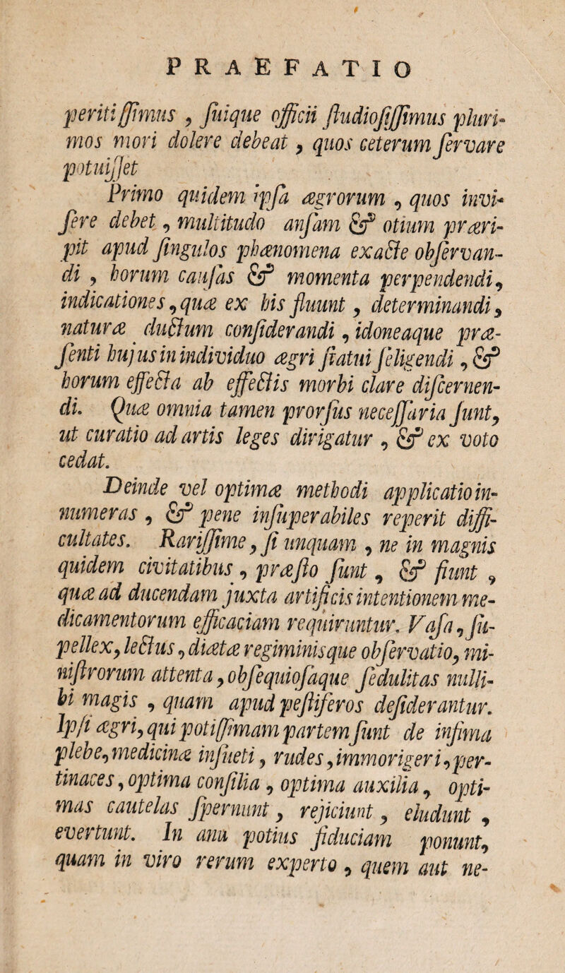 periti[fimus , fuique officii ftudiojijjimus pluri¬ mos mori dolere debeat , quos ceterum Jervare potuijjet Primo quidem ipfa agrorum , quos invi* fere debet , multitudo anfam otium prari- pit apud fingulos phanomena exatie objervan- di , horum caujas Effi momenta perpendendi , indicationes, qua ex his fluunt, determinandi 5 natura. duEium confiderandi, idoneaque pra- fenti hujus in individuo agri flatui [eligendi horum ejfetia ab ejfe&is morbi clare difcernen- di. Qua omnia tamen pvorjus necejfaria junt, ut curatio ad artis leges dirigatur , & ex voto ceclat. Deinde vel optima methodi applicatio in¬ numeras , Eff pene infliperabiles reperit diffi¬ cultates, RariJJime flfl unquam , ne in magnis quidem civitatibus , praflo Junt 9 Ef fiunt 9 qua ad ducendam juxta artiflcis intentionem me¬ dicamentorum efficaciam requiruntur. VaJa,Jli- pelleXy leti as , diata regiminisque objervatio, mi- niftrorum attenta , obfequiofaque fedulitas nulli¬ bi magis , quam apud pefliferos dejiderantur. lpfi agri, qui potifflmam partem\Jimt de inflma plebe,medicina injueti, rudes flmmorigeri,per¬ tinaces , optima confllia, optima auxilia, opti¬ mas cautelas fpernunt y rejiciunt, eludunt , eve\ tunt. In anu potius flduciam ponunt, quam in viro rerum experto, quem aut ne-