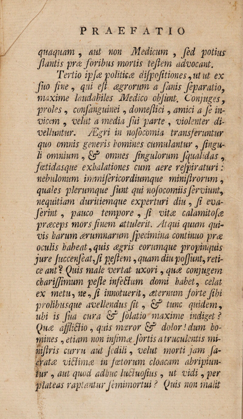 quaquam , aut non Medicum , fed potius flantis pra foribus mortis teftem advocant. Tertio ipja politica difpofitiones, ut ut ex fluo fine, qui efl agrorum a fanis fiparatio, maxime laudabiles Medico obflint. Conjuges, proles, conf,anguinei, domeftici, amici a fi in¬ vicem , velat a media fui parte , violenter di¬ velluntur. JEgri in nofbcomia transferuntur quo omnis generis homines cumulantur, flngu- li omnium, omnes Jingulorum fqualidas , foetidas que exhalationes cum aere rejpiraturi: nebulonum immifiricordiumque miniflrorum, quales plerumque fmt qui nofocomiisfiniunt, nequitiam duritiemque experturi diu, fi eva- ferint, pauco tempore , fi vitee calamitofa praeceps mors finem attulerit. Atqui quum qui- vis harum aerumnarum Jpecimina continuo prae oculis habeat,quis aegris eorumque propinquis jure fmcerfiatfi peftem, quam diupojjunt, reti¬ ce ant V Quis male vertat uxori, qua conjugem charifjimum pefie inferium domi habet, celat ex metu, ne,fi innotuerit, aeternum fortefibi prolibusque avellendus fit, & tunc quidem, ubi is fua cura cf Jblatio maxime indiget ? Qua affliriio, quis mxror dolor!dum ho¬ mines, etiam non infima fortis a truculentis mi- nifiris curru aut Jedili, velut morti jam fa- crata viriima in foetorum cloacam abripiun¬ tur , aut quod adhuc luSluofius, ut vidi, per plateas raptanturJemimortui ? Quis non malit