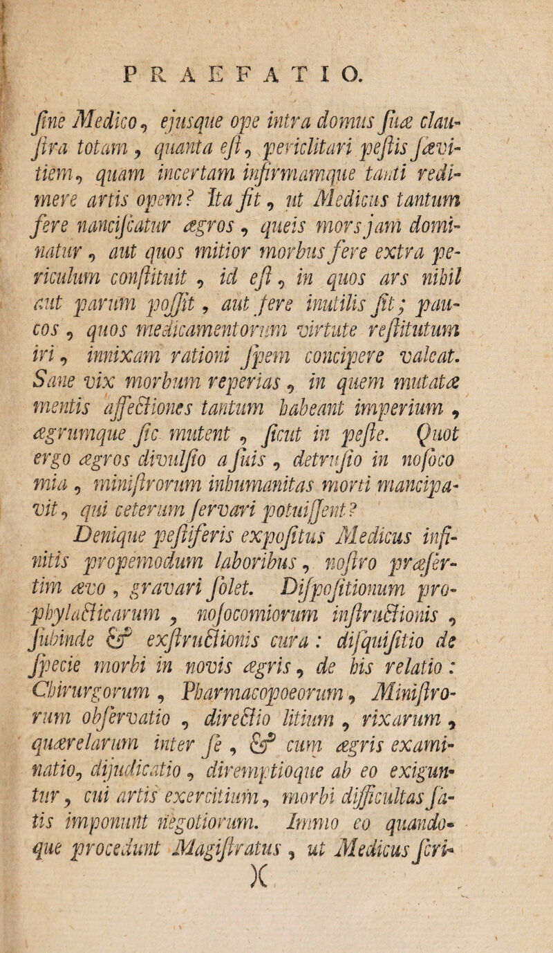 fine Medico, ejus que ope intra domus fiia clau- Jira totam, quanta ef, periclitaripe fis favi- tiem, quam incertam infirmamque tanti redi¬ mere artis opem ? ita Jit, ut Medicus tantum fere nancijcatur agros , queis mors jam domi¬ natur , aut quos mitior morbus fere extra pe¬ riculum conftituit , ici ef, in quos ars nihil aut parum pofjit, aut fere inutilis fit; pau¬ cos , quos medicamentorum virtute refiitutum iri, innixam rationi Jpem concipere valeat. Sane vix morbum reperias, in quem mutata mentis ajfeSUones tantum habeant imperium , agrumque fic mutent , fient in pefle. Quot ergo agros divulfio a finis , detmfio in no foco mia , minifirorum inhumanitas moni mancipa¬ vit, qui ceterum fer vari potuiffent? Denique peftiferis expofitus Medicus infi¬ nitis propemodum laboribus, nofiro jrrafer- tim avo , gravari fiolet. Difipojitionum pro- phyla&icarum , nofocomiorum infiruffiionis , Jiibinde cf exfiruBionis cura: difquifitio de Jpecie morbi in novis agris, de his relatio: Chirurgorum , Pharmacopoeorum, Minifiro¬ rum objervatio , direBio litium, rixarum, quare larum inter fe , & cum agris exami¬ natio, dijudicatio, diremptioque ab eo exigun¬ tur, cui artis exercitium, morbi difficultasJli¬ tis imponunt negotiorum. Immo eo quando¬ que procedunt Magifiratus , ut Medicus feri-
